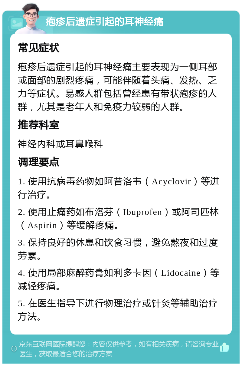 疱疹后遗症引起的耳神经痛 常见症状 疱疹后遗症引起的耳神经痛主要表现为一侧耳部或面部的剧烈疼痛，可能伴随着头痛、发热、乏力等症状。易感人群包括曾经患有带状疱疹的人群，尤其是老年人和免疫力较弱的人群。 推荐科室 神经内科或耳鼻喉科 调理要点 1. 使用抗病毒药物如阿昔洛韦（Acyclovir）等进行治疗。 2. 使用止痛药如布洛芬（Ibuprofen）或阿司匹林（Aspirin）等缓解疼痛。 3. 保持良好的休息和饮食习惯，避免熬夜和过度劳累。 4. 使用局部麻醉药膏如利多卡因（Lidocaine）等减轻疼痛。 5. 在医生指导下进行物理治疗或针灸等辅助治疗方法。