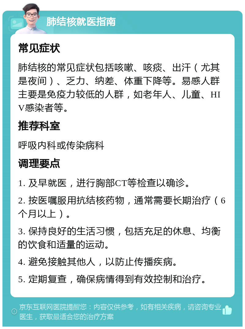 肺结核就医指南 常见症状 肺结核的常见症状包括咳嗽、咳痰、出汗（尤其是夜间）、乏力、纳差、体重下降等。易感人群主要是免疫力较低的人群，如老年人、儿童、HIV感染者等。 推荐科室 呼吸内科或传染病科 调理要点 1. 及早就医，进行胸部CT等检查以确诊。 2. 按医嘱服用抗结核药物，通常需要长期治疗（6个月以上）。 3. 保持良好的生活习惯，包括充足的休息、均衡的饮食和适量的运动。 4. 避免接触其他人，以防止传播疾病。 5. 定期复查，确保病情得到有效控制和治疗。