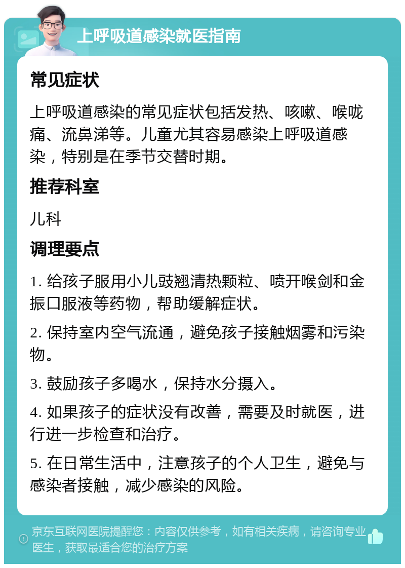 上呼吸道感染就医指南 常见症状 上呼吸道感染的常见症状包括发热、咳嗽、喉咙痛、流鼻涕等。儿童尤其容易感染上呼吸道感染，特别是在季节交替时期。 推荐科室 儿科 调理要点 1. 给孩子服用小儿豉翘清热颗粒、喷开喉剑和金振口服液等药物，帮助缓解症状。 2. 保持室内空气流通，避免孩子接触烟雾和污染物。 3. 鼓励孩子多喝水，保持水分摄入。 4. 如果孩子的症状没有改善，需要及时就医，进行进一步检查和治疗。 5. 在日常生活中，注意孩子的个人卫生，避免与感染者接触，减少感染的风险。