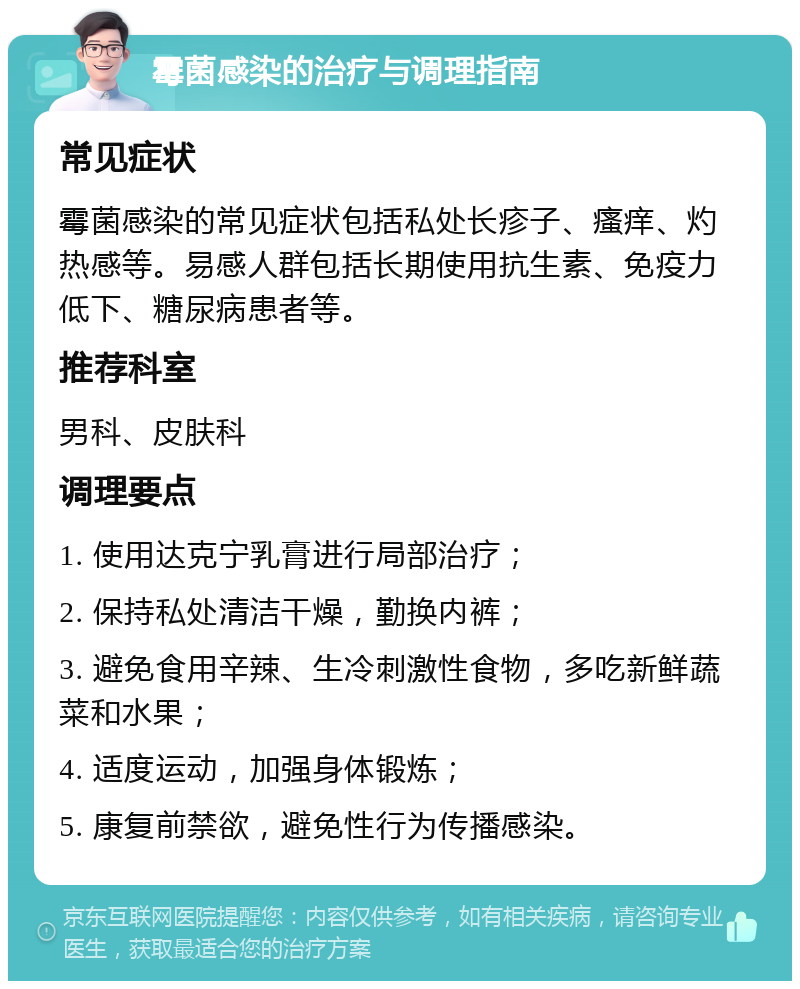 霉菌感染的治疗与调理指南 常见症状 霉菌感染的常见症状包括私处长疹子、瘙痒、灼热感等。易感人群包括长期使用抗生素、免疫力低下、糖尿病患者等。 推荐科室 男科、皮肤科 调理要点 1. 使用达克宁乳膏进行局部治疗； 2. 保持私处清洁干燥，勤换内裤； 3. 避免食用辛辣、生冷刺激性食物，多吃新鲜蔬菜和水果； 4. 适度运动，加强身体锻炼； 5. 康复前禁欲，避免性行为传播感染。