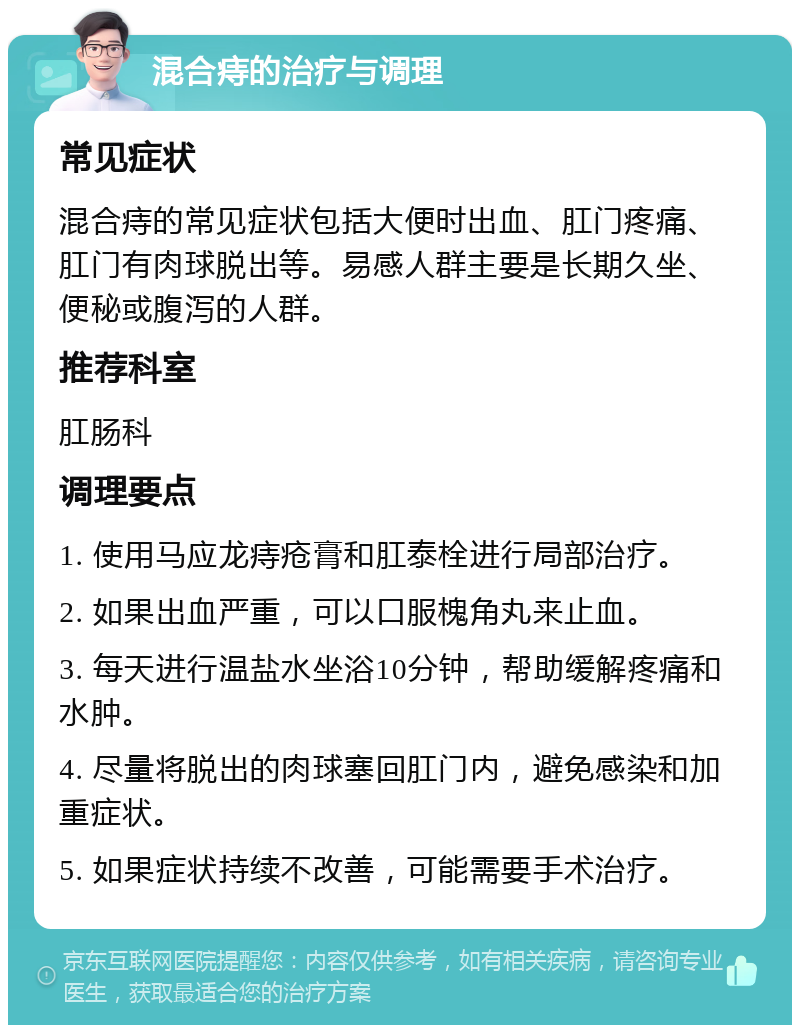 混合痔的治疗与调理 常见症状 混合痔的常见症状包括大便时出血、肛门疼痛、肛门有肉球脱出等。易感人群主要是长期久坐、便秘或腹泻的人群。 推荐科室 肛肠科 调理要点 1. 使用马应龙痔疮膏和肛泰栓进行局部治疗。 2. 如果出血严重，可以口服槐角丸来止血。 3. 每天进行温盐水坐浴10分钟，帮助缓解疼痛和水肿。 4. 尽量将脱出的肉球塞回肛门内，避免感染和加重症状。 5. 如果症状持续不改善，可能需要手术治疗。