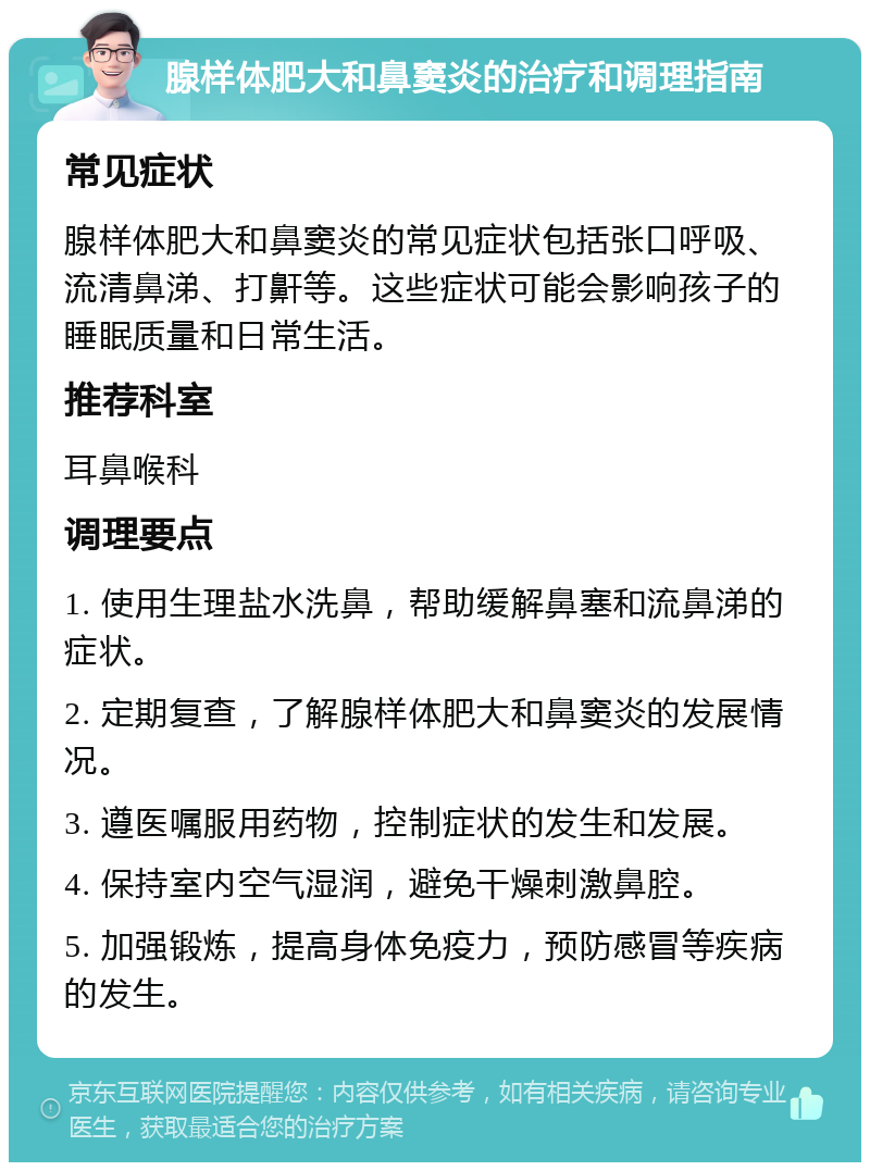 腺样体肥大和鼻窦炎的治疗和调理指南 常见症状 腺样体肥大和鼻窦炎的常见症状包括张口呼吸、流清鼻涕、打鼾等。这些症状可能会影响孩子的睡眠质量和日常生活。 推荐科室 耳鼻喉科 调理要点 1. 使用生理盐水洗鼻，帮助缓解鼻塞和流鼻涕的症状。 2. 定期复查，了解腺样体肥大和鼻窦炎的发展情况。 3. 遵医嘱服用药物，控制症状的发生和发展。 4. 保持室内空气湿润，避免干燥刺激鼻腔。 5. 加强锻炼，提高身体免疫力，预防感冒等疾病的发生。