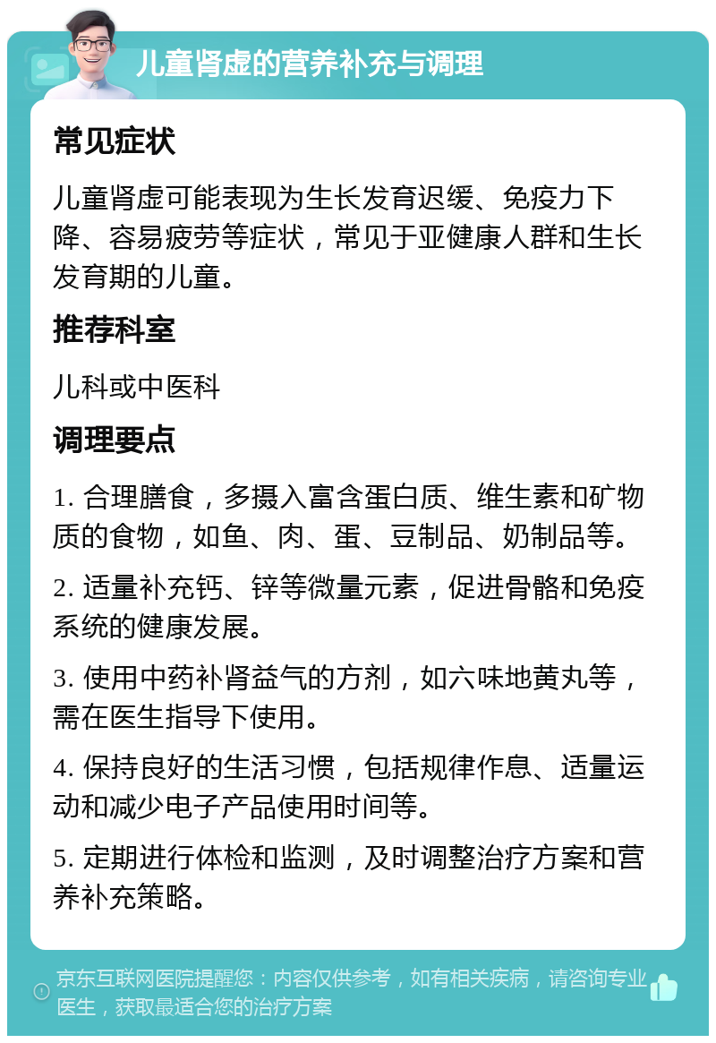 儿童肾虚的营养补充与调理 常见症状 儿童肾虚可能表现为生长发育迟缓、免疫力下降、容易疲劳等症状，常见于亚健康人群和生长发育期的儿童。 推荐科室 儿科或中医科 调理要点 1. 合理膳食，多摄入富含蛋白质、维生素和矿物质的食物，如鱼、肉、蛋、豆制品、奶制品等。 2. 适量补充钙、锌等微量元素，促进骨骼和免疫系统的健康发展。 3. 使用中药补肾益气的方剂，如六味地黄丸等，需在医生指导下使用。 4. 保持良好的生活习惯，包括规律作息、适量运动和减少电子产品使用时间等。 5. 定期进行体检和监测，及时调整治疗方案和营养补充策略。