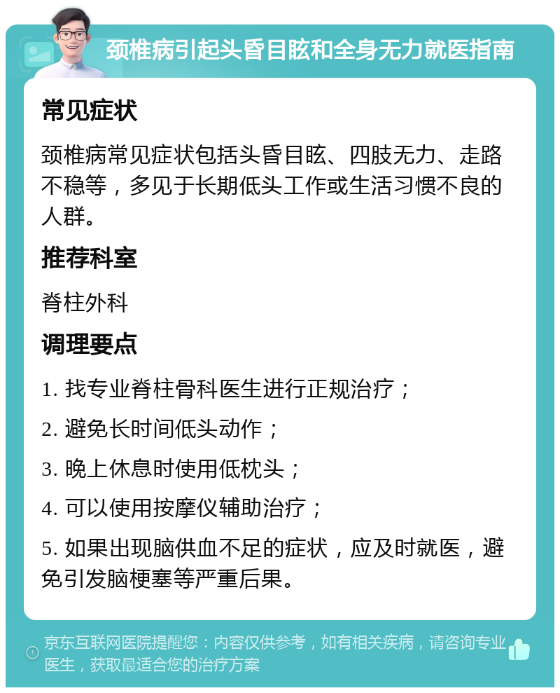 颈椎病引起头昏目眩和全身无力就医指南 常见症状 颈椎病常见症状包括头昏目眩、四肢无力、走路不稳等，多见于长期低头工作或生活习惯不良的人群。 推荐科室 脊柱外科 调理要点 1. 找专业脊柱骨科医生进行正规治疗； 2. 避免长时间低头动作； 3. 晚上休息时使用低枕头； 4. 可以使用按摩仪辅助治疗； 5. 如果出现脑供血不足的症状，应及时就医，避免引发脑梗塞等严重后果。