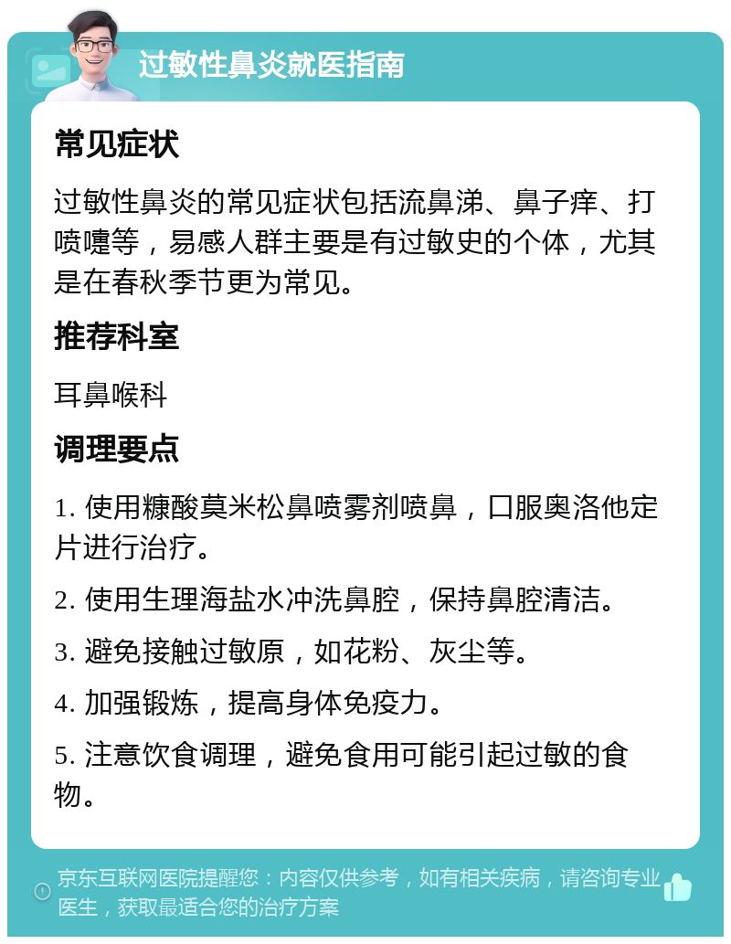 过敏性鼻炎就医指南 常见症状 过敏性鼻炎的常见症状包括流鼻涕、鼻子痒、打喷嚏等，易感人群主要是有过敏史的个体，尤其是在春秋季节更为常见。 推荐科室 耳鼻喉科 调理要点 1. 使用糠酸莫米松鼻喷雾剂喷鼻，口服奥洛他定片进行治疗。 2. 使用生理海盐水冲洗鼻腔，保持鼻腔清洁。 3. 避免接触过敏原，如花粉、灰尘等。 4. 加强锻炼，提高身体免疫力。 5. 注意饮食调理，避免食用可能引起过敏的食物。