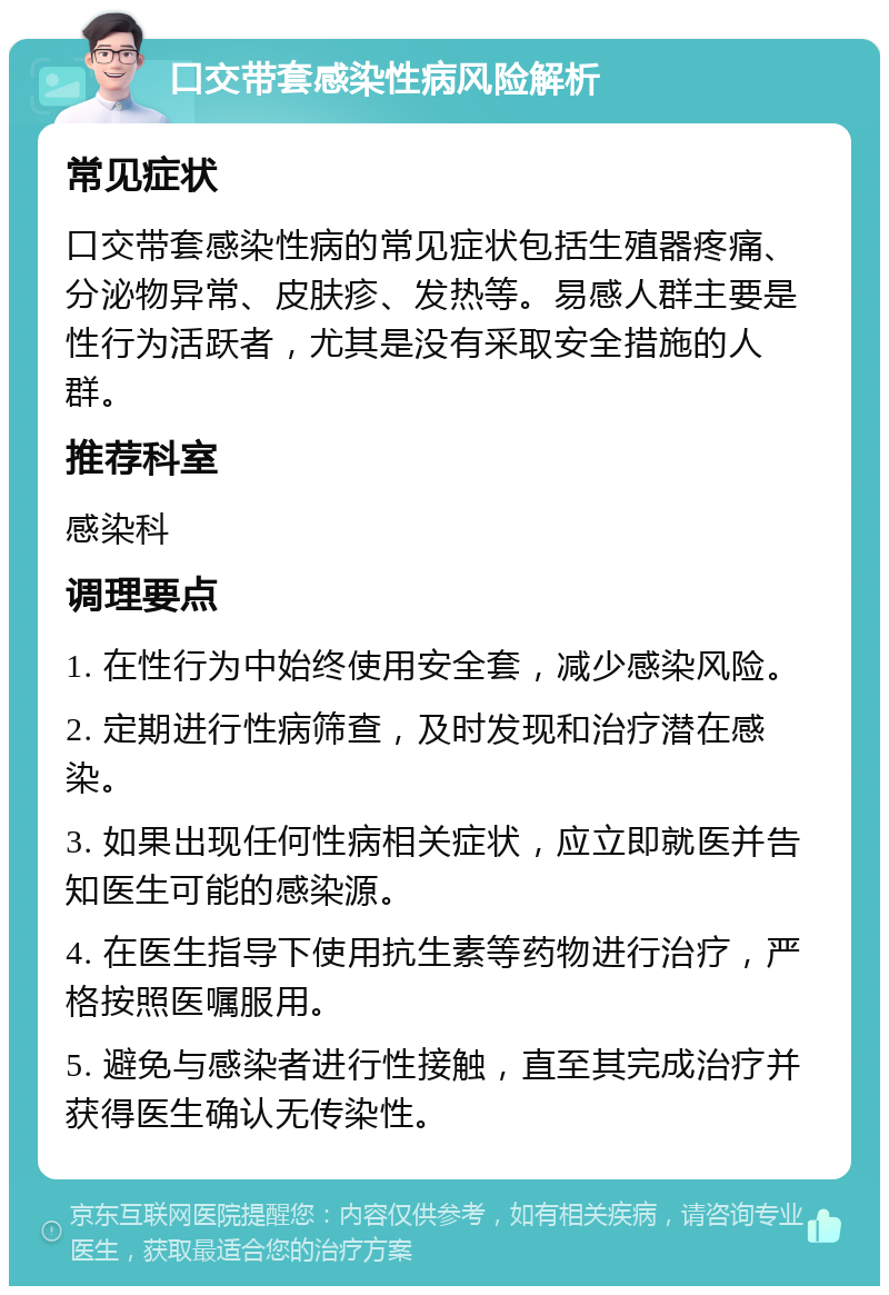 口交带套感染性病风险解析 常见症状 口交带套感染性病的常见症状包括生殖器疼痛、分泌物异常、皮肤疹、发热等。易感人群主要是性行为活跃者，尤其是没有采取安全措施的人群。 推荐科室 感染科 调理要点 1. 在性行为中始终使用安全套，减少感染风险。 2. 定期进行性病筛查，及时发现和治疗潜在感染。 3. 如果出现任何性病相关症状，应立即就医并告知医生可能的感染源。 4. 在医生指导下使用抗生素等药物进行治疗，严格按照医嘱服用。 5. 避免与感染者进行性接触，直至其完成治疗并获得医生确认无传染性。