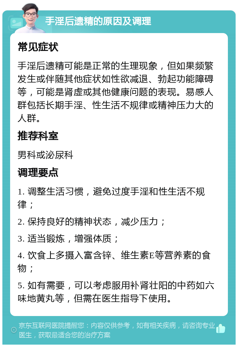 手淫后遗精的原因及调理 常见症状 手淫后遗精可能是正常的生理现象，但如果频繁发生或伴随其他症状如性欲减退、勃起功能障碍等，可能是肾虚或其他健康问题的表现。易感人群包括长期手淫、性生活不规律或精神压力大的人群。 推荐科室 男科或泌尿科 调理要点 1. 调整生活习惯，避免过度手淫和性生活不规律； 2. 保持良好的精神状态，减少压力； 3. 适当锻炼，增强体质； 4. 饮食上多摄入富含锌、维生素E等营养素的食物； 5. 如有需要，可以考虑服用补肾壮阳的中药如六味地黄丸等，但需在医生指导下使用。