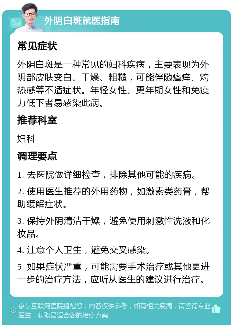 外阴白斑就医指南 常见症状 外阴白斑是一种常见的妇科疾病，主要表现为外阴部皮肤变白、干燥、粗糙，可能伴随瘙痒、灼热感等不适症状。年轻女性、更年期女性和免疫力低下者易感染此病。 推荐科室 妇科 调理要点 1. 去医院做详细检查，排除其他可能的疾病。 2. 使用医生推荐的外用药物，如激素类药膏，帮助缓解症状。 3. 保持外阴清洁干燥，避免使用刺激性洗液和化妆品。 4. 注意个人卫生，避免交叉感染。 5. 如果症状严重，可能需要手术治疗或其他更进一步的治疗方法，应听从医生的建议进行治疗。