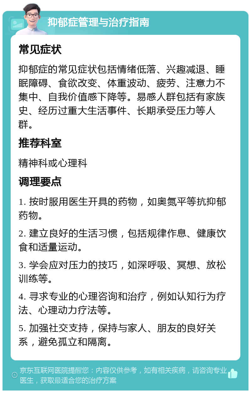 抑郁症管理与治疗指南 常见症状 抑郁症的常见症状包括情绪低落、兴趣减退、睡眠障碍、食欲改变、体重波动、疲劳、注意力不集中、自我价值感下降等。易感人群包括有家族史、经历过重大生活事件、长期承受压力等人群。 推荐科室 精神科或心理科 调理要点 1. 按时服用医生开具的药物，如奥氮平等抗抑郁药物。 2. 建立良好的生活习惯，包括规律作息、健康饮食和适量运动。 3. 学会应对压力的技巧，如深呼吸、冥想、放松训练等。 4. 寻求专业的心理咨询和治疗，例如认知行为疗法、心理动力疗法等。 5. 加强社交支持，保持与家人、朋友的良好关系，避免孤立和隔离。