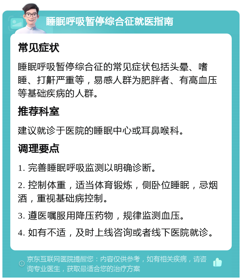 睡眠呼吸暂停综合征就医指南 常见症状 睡眠呼吸暂停综合征的常见症状包括头晕、嗜睡、打鼾严重等，易感人群为肥胖者、有高血压等基础疾病的人群。 推荐科室 建议就诊于医院的睡眠中心或耳鼻喉科。 调理要点 1. 完善睡眠呼吸监测以明确诊断。 2. 控制体重，适当体育锻炼，侧卧位睡眠，忌烟酒，重视基础病控制。 3. 遵医嘱服用降压药物，规律监测血压。 4. 如有不适，及时上线咨询或者线下医院就诊。