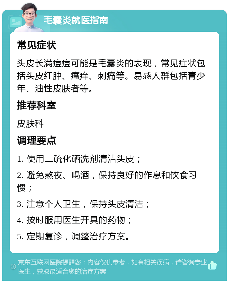 毛囊炎就医指南 常见症状 头皮长满痘痘可能是毛囊炎的表现，常见症状包括头皮红肿、瘙痒、刺痛等。易感人群包括青少年、油性皮肤者等。 推荐科室 皮肤科 调理要点 1. 使用二硫化硒洗剂清洁头皮； 2. 避免熬夜、喝酒，保持良好的作息和饮食习惯； 3. 注意个人卫生，保持头皮清洁； 4. 按时服用医生开具的药物； 5. 定期复诊，调整治疗方案。