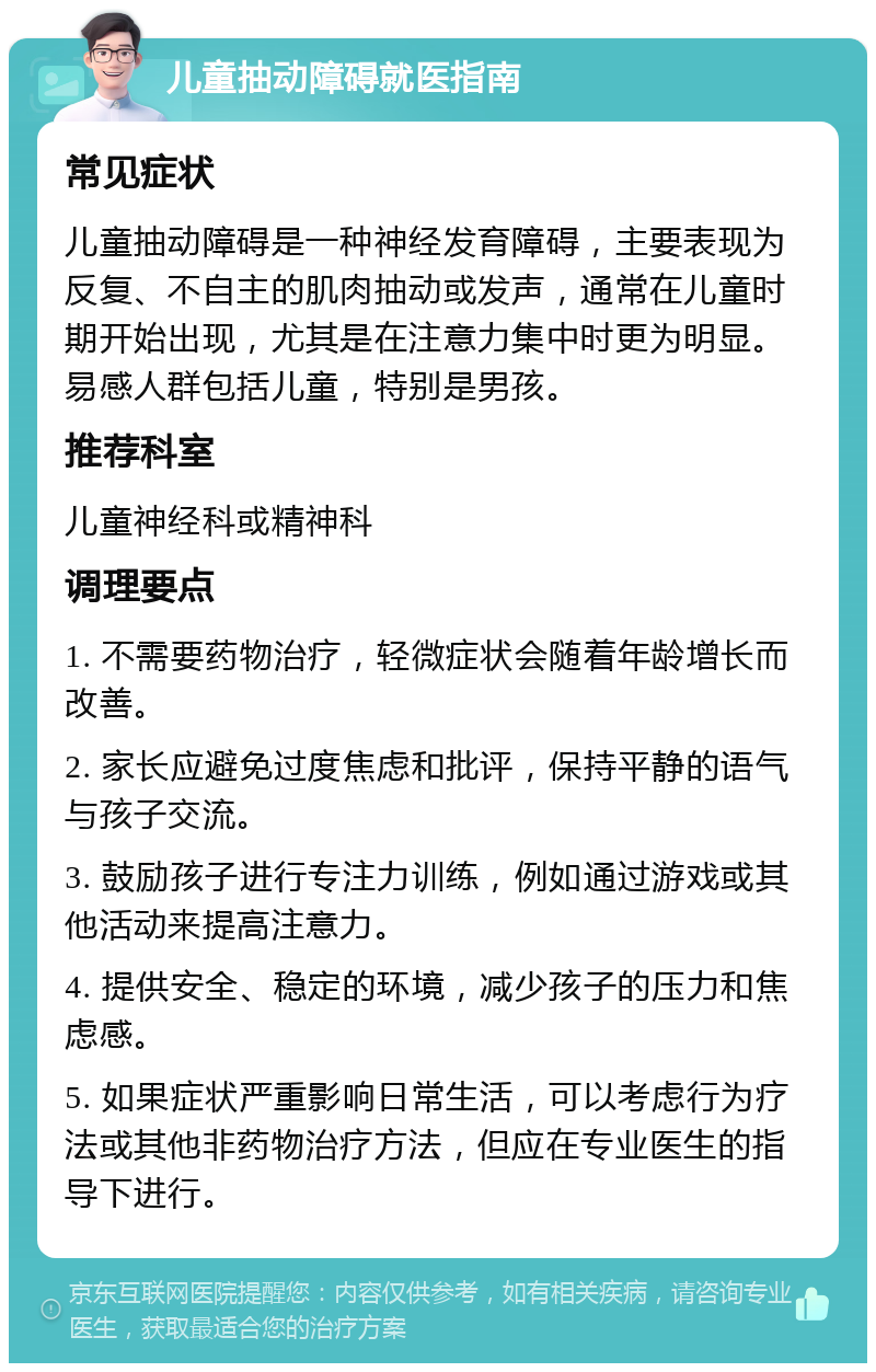 儿童抽动障碍就医指南 常见症状 儿童抽动障碍是一种神经发育障碍，主要表现为反复、不自主的肌肉抽动或发声，通常在儿童时期开始出现，尤其是在注意力集中时更为明显。易感人群包括儿童，特别是男孩。 推荐科室 儿童神经科或精神科 调理要点 1. 不需要药物治疗，轻微症状会随着年龄增长而改善。 2. 家长应避免过度焦虑和批评，保持平静的语气与孩子交流。 3. 鼓励孩子进行专注力训练，例如通过游戏或其他活动来提高注意力。 4. 提供安全、稳定的环境，减少孩子的压力和焦虑感。 5. 如果症状严重影响日常生活，可以考虑行为疗法或其他非药物治疗方法，但应在专业医生的指导下进行。