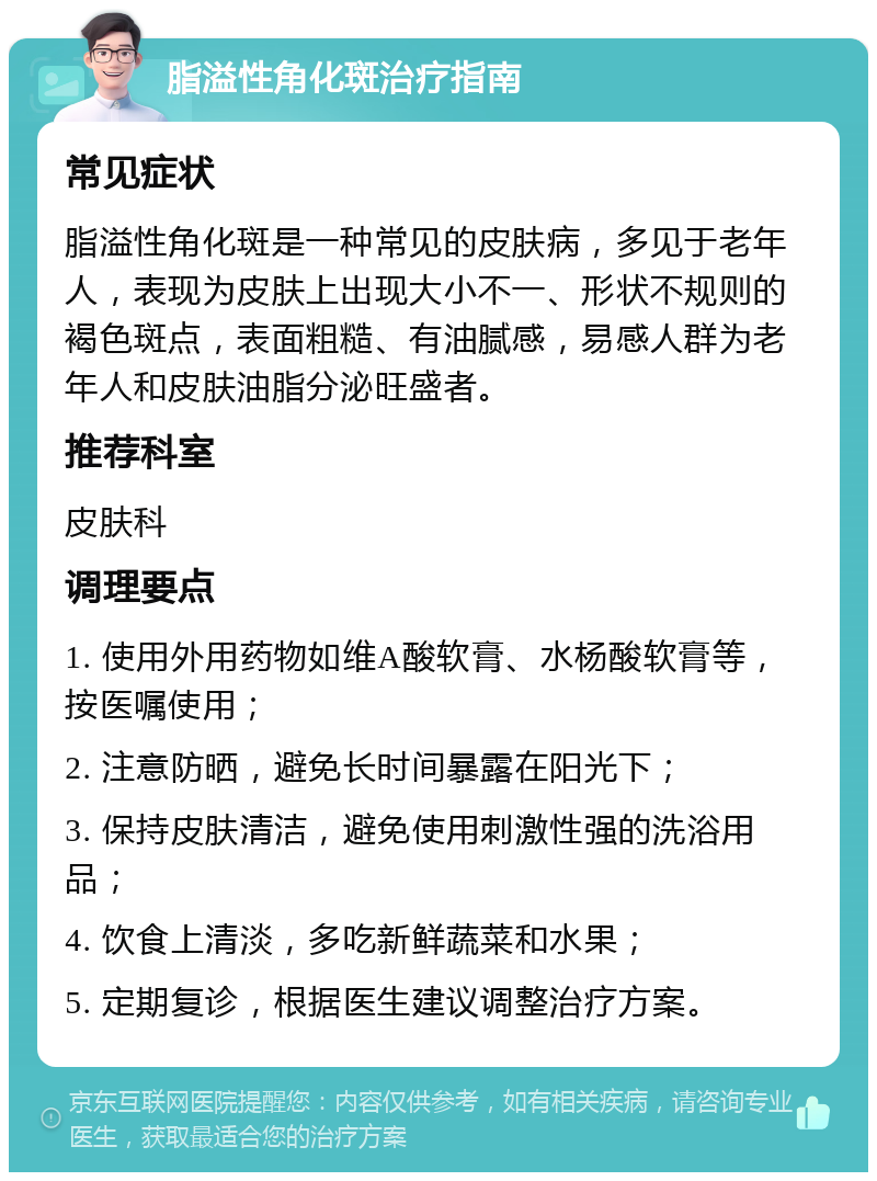 脂溢性角化斑治疗指南 常见症状 脂溢性角化斑是一种常见的皮肤病，多见于老年人，表现为皮肤上出现大小不一、形状不规则的褐色斑点，表面粗糙、有油腻感，易感人群为老年人和皮肤油脂分泌旺盛者。 推荐科室 皮肤科 调理要点 1. 使用外用药物如维A酸软膏、水杨酸软膏等，按医嘱使用； 2. 注意防晒，避免长时间暴露在阳光下； 3. 保持皮肤清洁，避免使用刺激性强的洗浴用品； 4. 饮食上清淡，多吃新鲜蔬菜和水果； 5. 定期复诊，根据医生建议调整治疗方案。