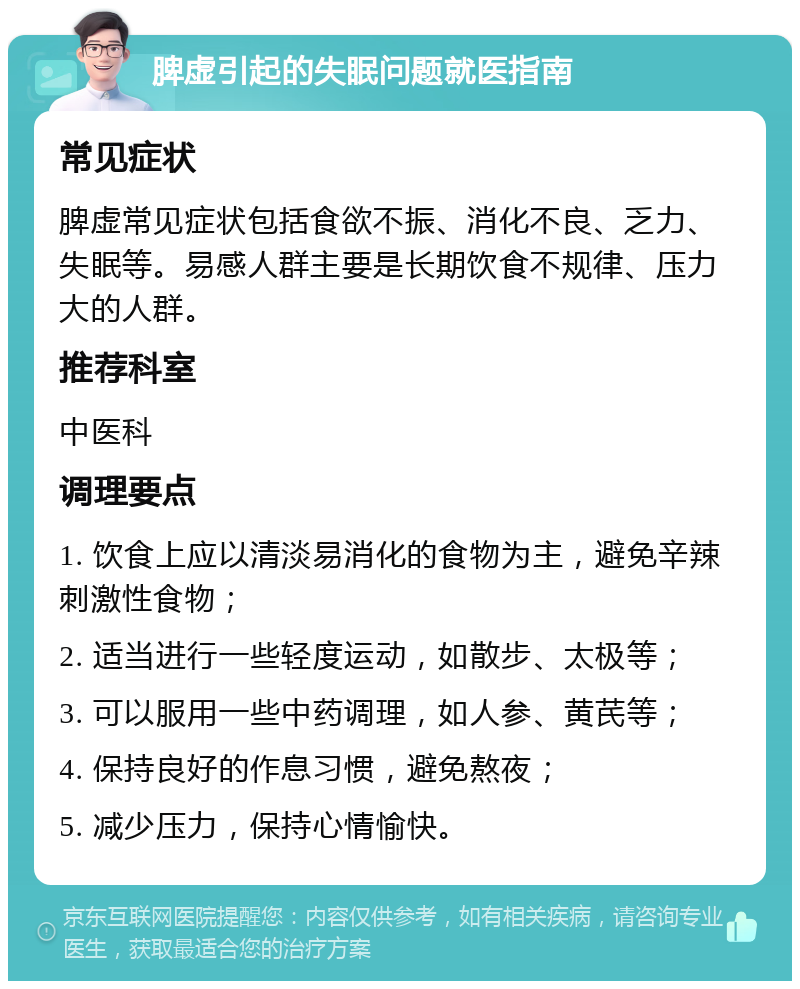 脾虚引起的失眠问题就医指南 常见症状 脾虚常见症状包括食欲不振、消化不良、乏力、失眠等。易感人群主要是长期饮食不规律、压力大的人群。 推荐科室 中医科 调理要点 1. 饮食上应以清淡易消化的食物为主，避免辛辣刺激性食物； 2. 适当进行一些轻度运动，如散步、太极等； 3. 可以服用一些中药调理，如人参、黄芪等； 4. 保持良好的作息习惯，避免熬夜； 5. 减少压力，保持心情愉快。