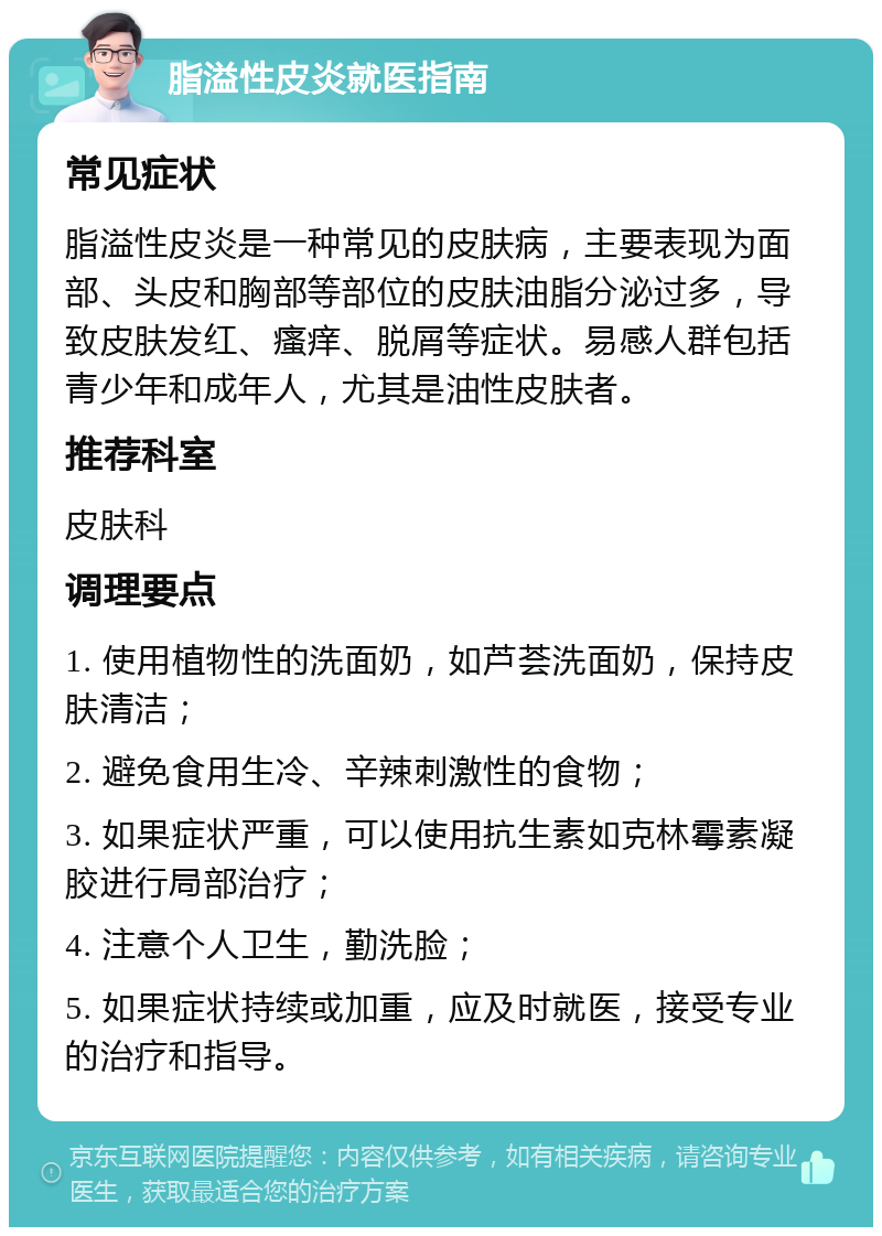 脂溢性皮炎就医指南 常见症状 脂溢性皮炎是一种常见的皮肤病，主要表现为面部、头皮和胸部等部位的皮肤油脂分泌过多，导致皮肤发红、瘙痒、脱屑等症状。易感人群包括青少年和成年人，尤其是油性皮肤者。 推荐科室 皮肤科 调理要点 1. 使用植物性的洗面奶，如芦荟洗面奶，保持皮肤清洁； 2. 避免食用生冷、辛辣刺激性的食物； 3. 如果症状严重，可以使用抗生素如克林霉素凝胶进行局部治疗； 4. 注意个人卫生，勤洗脸； 5. 如果症状持续或加重，应及时就医，接受专业的治疗和指导。