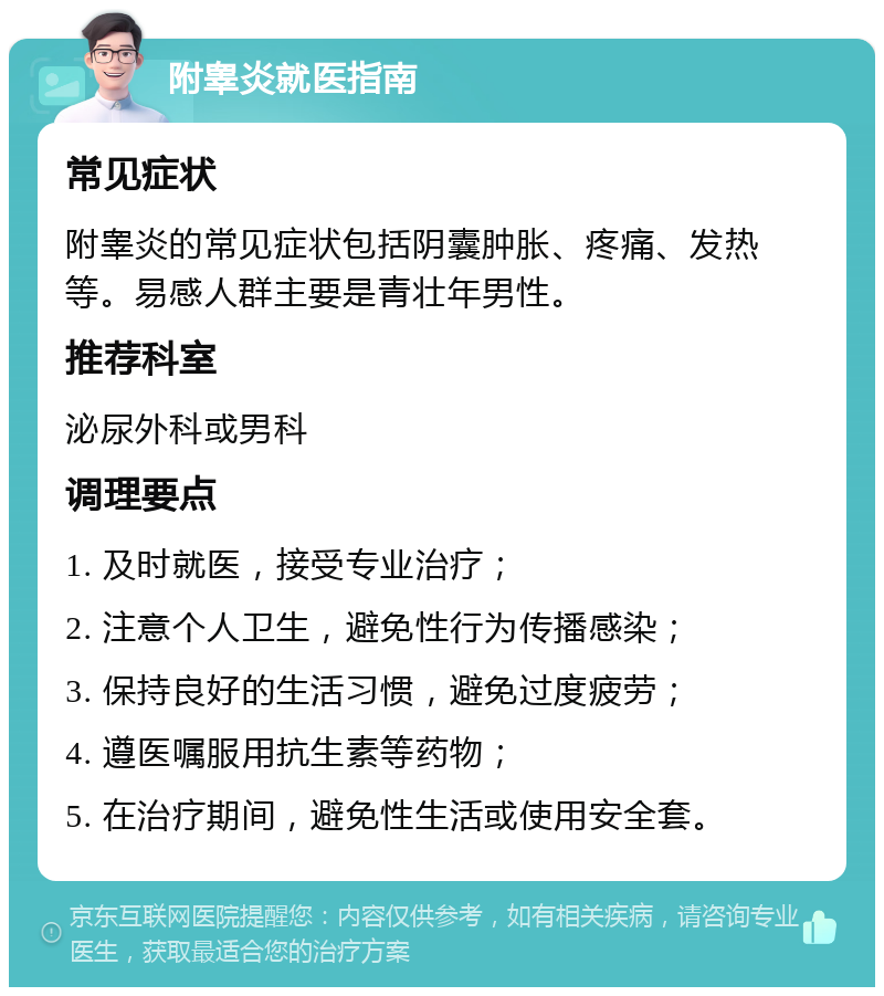 附睾炎就医指南 常见症状 附睾炎的常见症状包括阴囊肿胀、疼痛、发热等。易感人群主要是青壮年男性。 推荐科室 泌尿外科或男科 调理要点 1. 及时就医，接受专业治疗； 2. 注意个人卫生，避免性行为传播感染； 3. 保持良好的生活习惯，避免过度疲劳； 4. 遵医嘱服用抗生素等药物； 5. 在治疗期间，避免性生活或使用安全套。