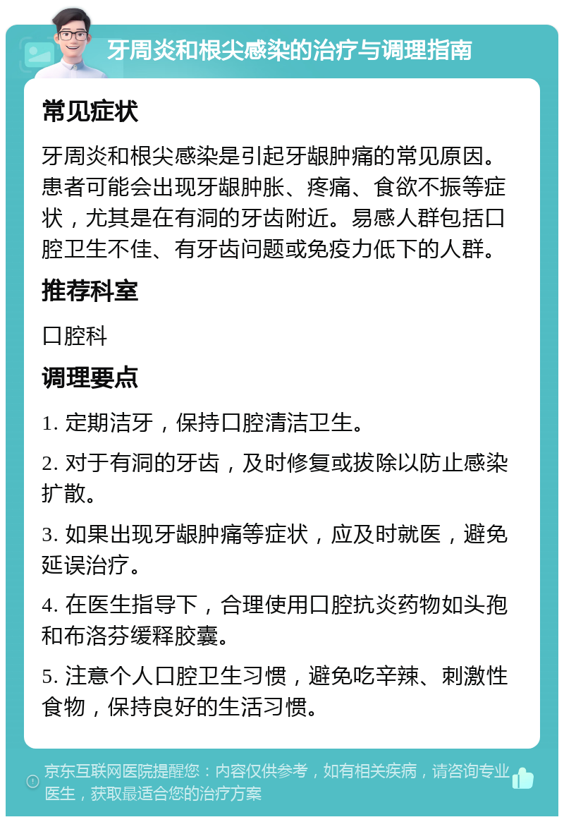 牙周炎和根尖感染的治疗与调理指南 常见症状 牙周炎和根尖感染是引起牙龈肿痛的常见原因。患者可能会出现牙龈肿胀、疼痛、食欲不振等症状，尤其是在有洞的牙齿附近。易感人群包括口腔卫生不佳、有牙齿问题或免疫力低下的人群。 推荐科室 口腔科 调理要点 1. 定期洁牙，保持口腔清洁卫生。 2. 对于有洞的牙齿，及时修复或拔除以防止感染扩散。 3. 如果出现牙龈肿痛等症状，应及时就医，避免延误治疗。 4. 在医生指导下，合理使用口腔抗炎药物如头孢和布洛芬缓释胶囊。 5. 注意个人口腔卫生习惯，避免吃辛辣、刺激性食物，保持良好的生活习惯。