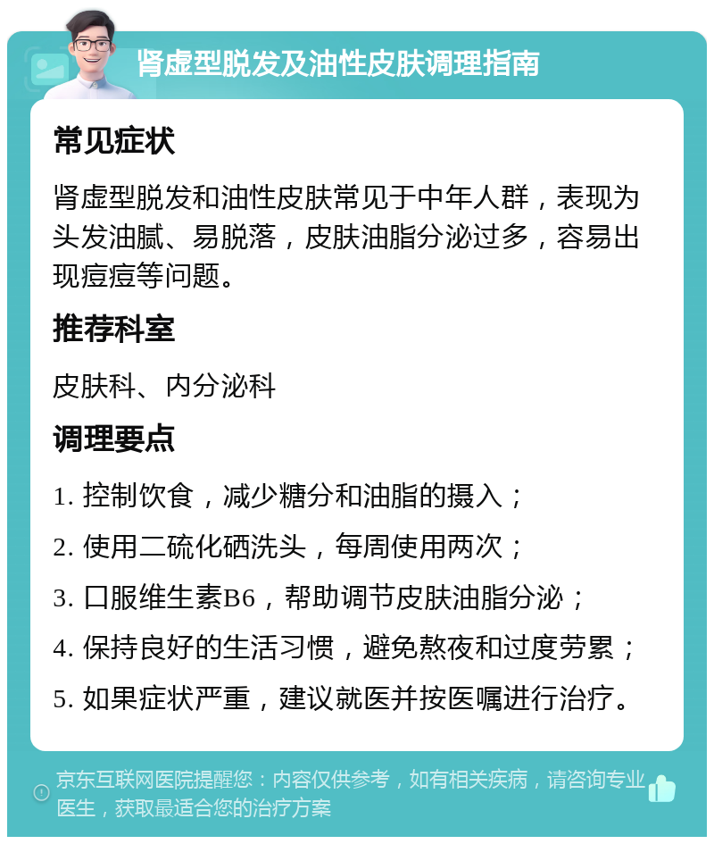 肾虚型脱发及油性皮肤调理指南 常见症状 肾虚型脱发和油性皮肤常见于中年人群，表现为头发油腻、易脱落，皮肤油脂分泌过多，容易出现痘痘等问题。 推荐科室 皮肤科、内分泌科 调理要点 1. 控制饮食，减少糖分和油脂的摄入； 2. 使用二硫化硒洗头，每周使用两次； 3. 口服维生素B6，帮助调节皮肤油脂分泌； 4. 保持良好的生活习惯，避免熬夜和过度劳累； 5. 如果症状严重，建议就医并按医嘱进行治疗。