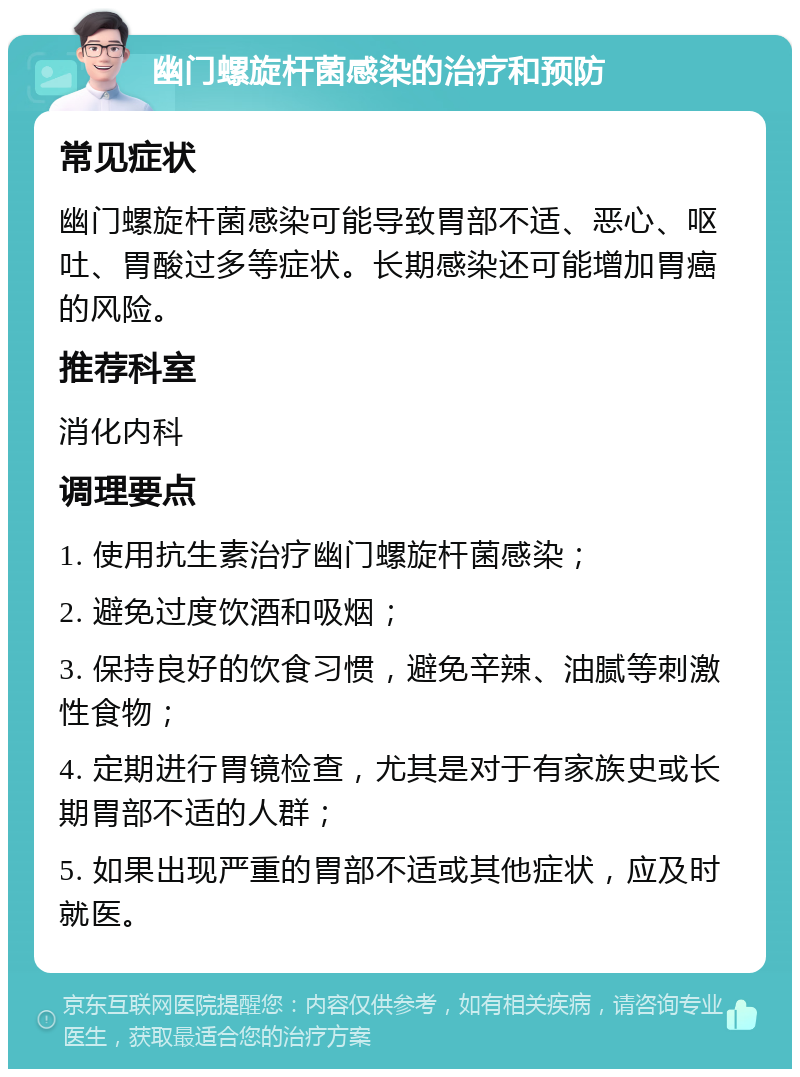 幽门螺旋杆菌感染的治疗和预防 常见症状 幽门螺旋杆菌感染可能导致胃部不适、恶心、呕吐、胃酸过多等症状。长期感染还可能增加胃癌的风险。 推荐科室 消化内科 调理要点 1. 使用抗生素治疗幽门螺旋杆菌感染； 2. 避免过度饮酒和吸烟； 3. 保持良好的饮食习惯，避免辛辣、油腻等刺激性食物； 4. 定期进行胃镜检查，尤其是对于有家族史或长期胃部不适的人群； 5. 如果出现严重的胃部不适或其他症状，应及时就医。