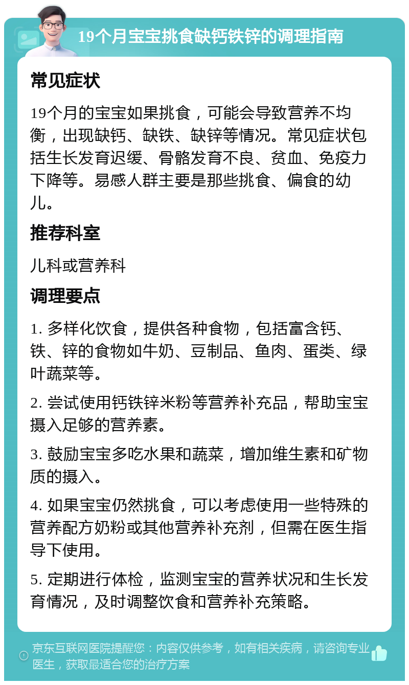 19个月宝宝挑食缺钙铁锌的调理指南 常见症状 19个月的宝宝如果挑食，可能会导致营养不均衡，出现缺钙、缺铁、缺锌等情况。常见症状包括生长发育迟缓、骨骼发育不良、贫血、免疫力下降等。易感人群主要是那些挑食、偏食的幼儿。 推荐科室 儿科或营养科 调理要点 1. 多样化饮食，提供各种食物，包括富含钙、铁、锌的食物如牛奶、豆制品、鱼肉、蛋类、绿叶蔬菜等。 2. 尝试使用钙铁锌米粉等营养补充品，帮助宝宝摄入足够的营养素。 3. 鼓励宝宝多吃水果和蔬菜，增加维生素和矿物质的摄入。 4. 如果宝宝仍然挑食，可以考虑使用一些特殊的营养配方奶粉或其他营养补充剂，但需在医生指导下使用。 5. 定期进行体检，监测宝宝的营养状况和生长发育情况，及时调整饮食和营养补充策略。