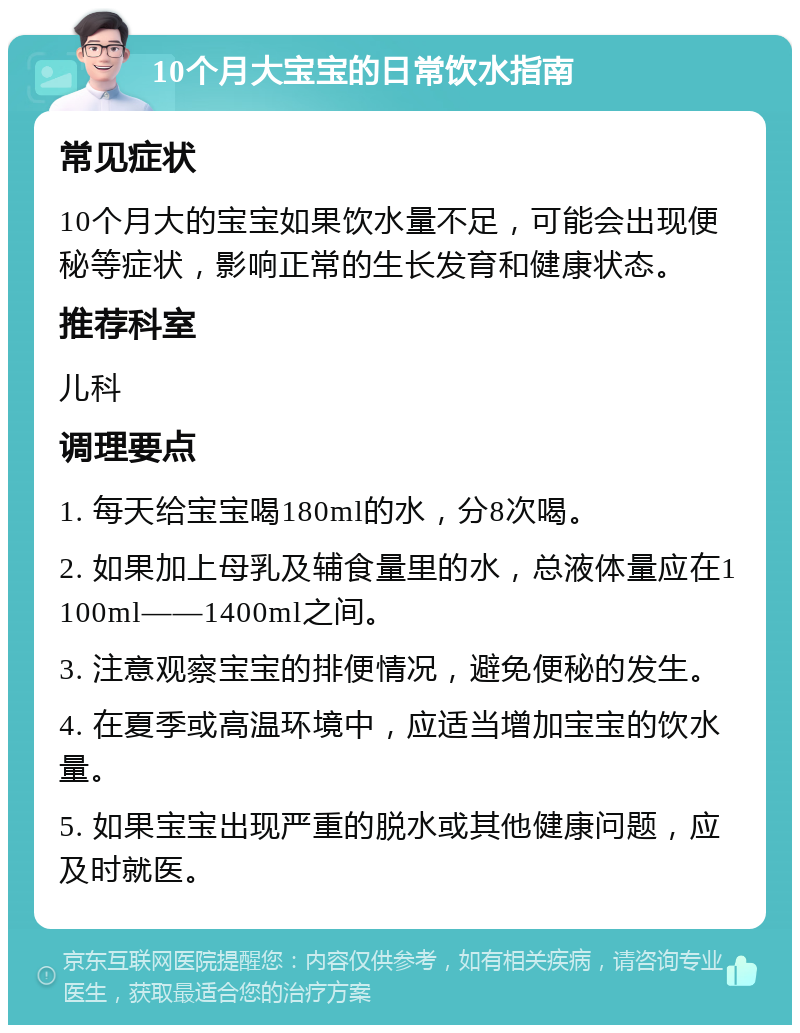 10个月大宝宝的日常饮水指南 常见症状 10个月大的宝宝如果饮水量不足，可能会出现便秘等症状，影响正常的生长发育和健康状态。 推荐科室 儿科 调理要点 1. 每天给宝宝喝180ml的水，分8次喝。 2. 如果加上母乳及辅食量里的水，总液体量应在1100ml——1400ml之间。 3. 注意观察宝宝的排便情况，避免便秘的发生。 4. 在夏季或高温环境中，应适当增加宝宝的饮水量。 5. 如果宝宝出现严重的脱水或其他健康问题，应及时就医。