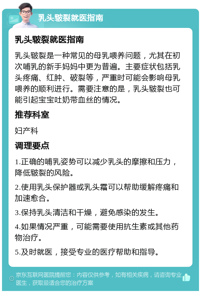 乳头皲裂就医指南 乳头皲裂就医指南 乳头皲裂是一种常见的母乳喂养问题，尤其在初次哺乳的新手妈妈中更为普遍。主要症状包括乳头疼痛、红肿、破裂等，严重时可能会影响母乳喂养的顺利进行。需要注意的是，乳头皲裂也可能引起宝宝吐奶带血丝的情况。 推荐科室 妇产科 调理要点 1.正确的哺乳姿势可以减少乳头的摩擦和压力，降低皲裂的风险。 2.使用乳头保护器或乳头霜可以帮助缓解疼痛和加速愈合。 3.保持乳头清洁和干燥，避免感染的发生。 4.如果情况严重，可能需要使用抗生素或其他药物治疗。 5.及时就医，接受专业的医疗帮助和指导。