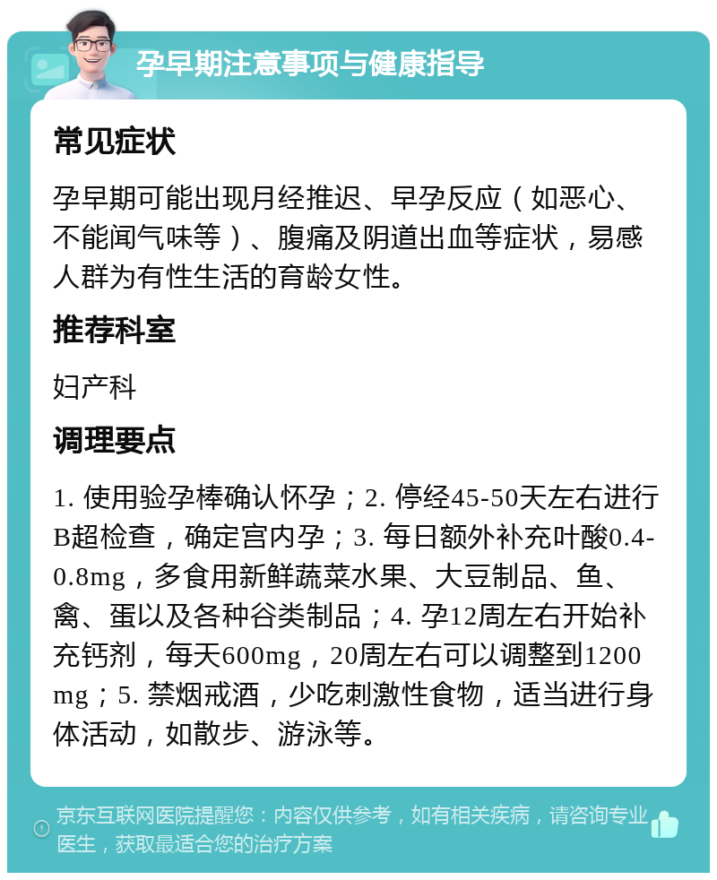 孕早期注意事项与健康指导 常见症状 孕早期可能出现月经推迟、早孕反应（如恶心、不能闻气味等）、腹痛及阴道出血等症状，易感人群为有性生活的育龄女性。 推荐科室 妇产科 调理要点 1. 使用验孕棒确认怀孕；2. 停经45-50天左右进行B超检查，确定宫内孕；3. 每日额外补充叶酸0.4-0.8mg，多食用新鲜蔬菜水果、大豆制品、鱼、禽、蛋以及各种谷类制品；4. 孕12周左右开始补充钙剂，每天600mg，20周左右可以调整到1200mg；5. 禁烟戒酒，少吃刺激性食物，适当进行身体活动，如散步、游泳等。