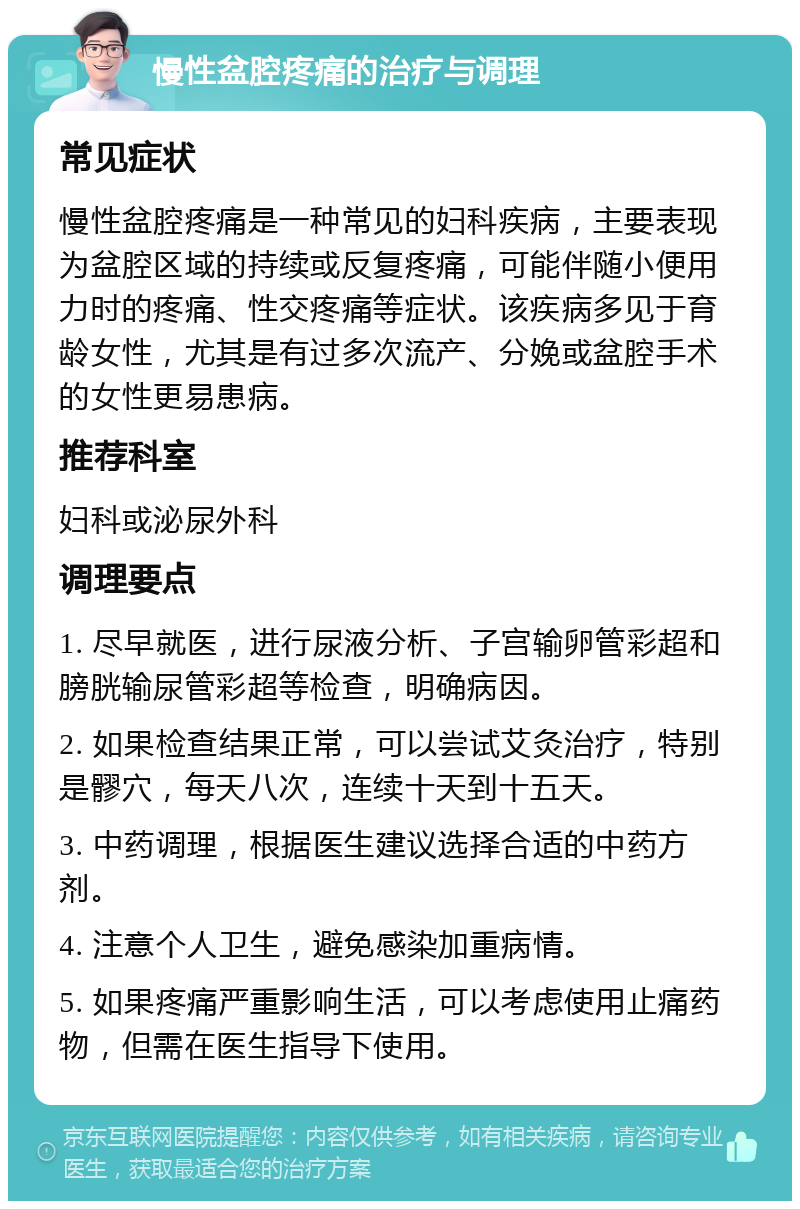 慢性盆腔疼痛的治疗与调理 常见症状 慢性盆腔疼痛是一种常见的妇科疾病，主要表现为盆腔区域的持续或反复疼痛，可能伴随小便用力时的疼痛、性交疼痛等症状。该疾病多见于育龄女性，尤其是有过多次流产、分娩或盆腔手术的女性更易患病。 推荐科室 妇科或泌尿外科 调理要点 1. 尽早就医，进行尿液分析、子宫输卵管彩超和膀胱输尿管彩超等检查，明确病因。 2. 如果检查结果正常，可以尝试艾灸治疗，特别是髎穴，每天八次，连续十天到十五天。 3. 中药调理，根据医生建议选择合适的中药方剂。 4. 注意个人卫生，避免感染加重病情。 5. 如果疼痛严重影响生活，可以考虑使用止痛药物，但需在医生指导下使用。