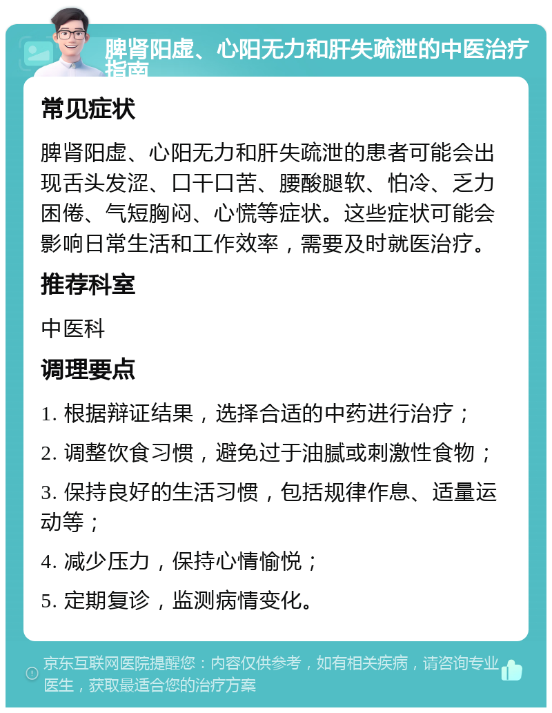 脾肾阳虚、心阳无力和肝失疏泄的中医治疗指南 常见症状 脾肾阳虚、心阳无力和肝失疏泄的患者可能会出现舌头发涩、口干口苦、腰酸腿软、怕冷、乏力困倦、气短胸闷、心慌等症状。这些症状可能会影响日常生活和工作效率，需要及时就医治疗。 推荐科室 中医科 调理要点 1. 根据辩证结果，选择合适的中药进行治疗； 2. 调整饮食习惯，避免过于油腻或刺激性食物； 3. 保持良好的生活习惯，包括规律作息、适量运动等； 4. 减少压力，保持心情愉悦； 5. 定期复诊，监测病情变化。