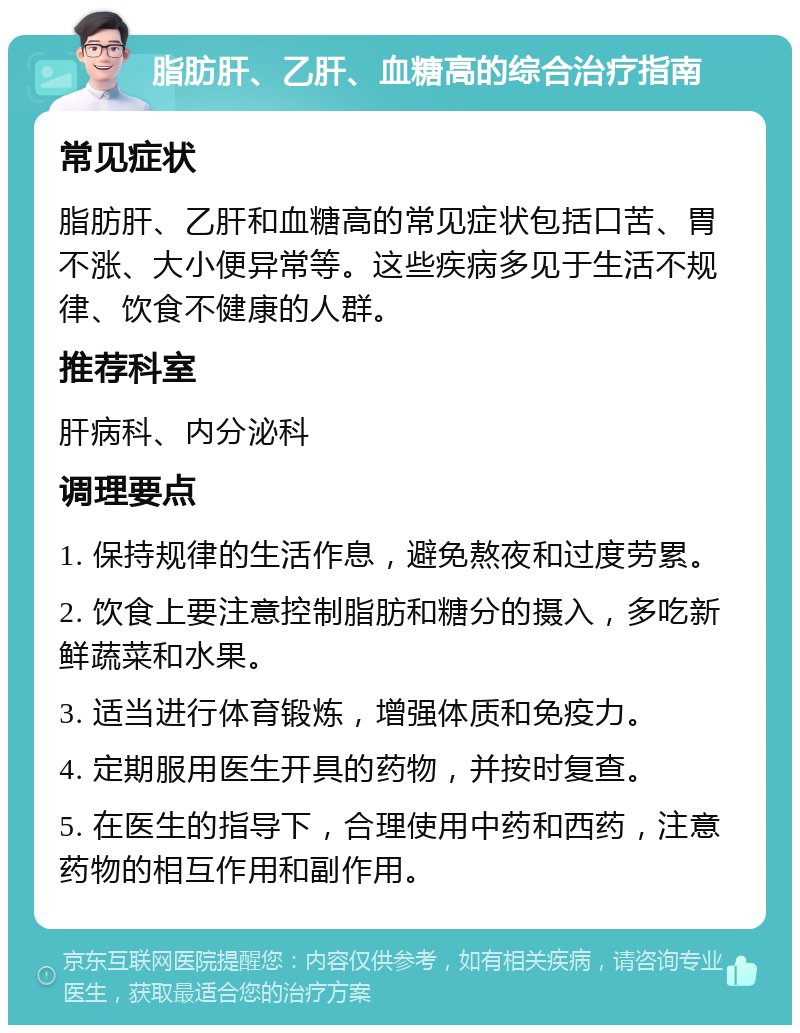 脂肪肝、乙肝、血糖高的综合治疗指南 常见症状 脂肪肝、乙肝和血糖高的常见症状包括口苦、胃不涨、大小便异常等。这些疾病多见于生活不规律、饮食不健康的人群。 推荐科室 肝病科、内分泌科 调理要点 1. 保持规律的生活作息，避免熬夜和过度劳累。 2. 饮食上要注意控制脂肪和糖分的摄入，多吃新鲜蔬菜和水果。 3. 适当进行体育锻炼，增强体质和免疫力。 4. 定期服用医生开具的药物，并按时复查。 5. 在医生的指导下，合理使用中药和西药，注意药物的相互作用和副作用。