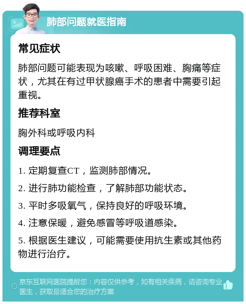 肺部问题就医指南 常见症状 肺部问题可能表现为咳嗽、呼吸困难、胸痛等症状，尤其在有过甲状腺癌手术的患者中需要引起重视。 推荐科室 胸外科或呼吸内科 调理要点 1. 定期复查CT，监测肺部情况。 2. 进行肺功能检查，了解肺部功能状态。 3. 平时多吸氧气，保持良好的呼吸环境。 4. 注意保暖，避免感冒等呼吸道感染。 5. 根据医生建议，可能需要使用抗生素或其他药物进行治疗。