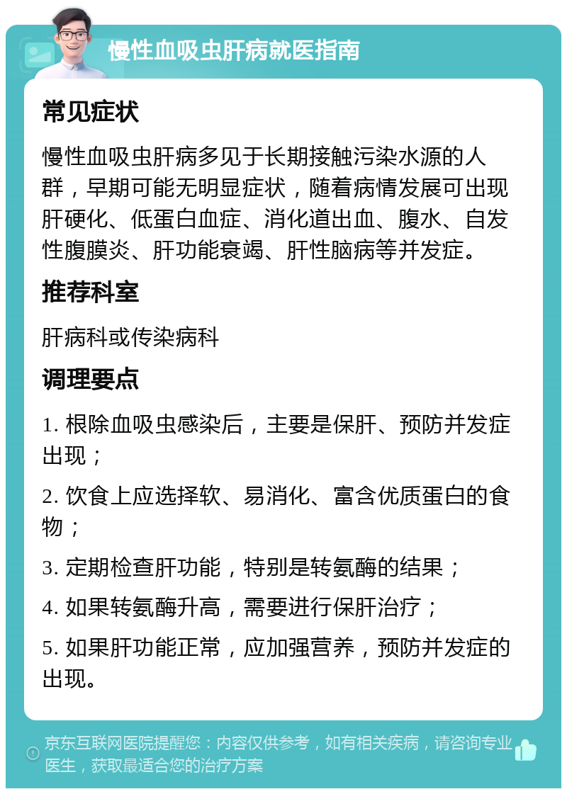 慢性血吸虫肝病就医指南 常见症状 慢性血吸虫肝病多见于长期接触污染水源的人群，早期可能无明显症状，随着病情发展可出现肝硬化、低蛋白血症、消化道出血、腹水、自发性腹膜炎、肝功能衰竭、肝性脑病等并发症。 推荐科室 肝病科或传染病科 调理要点 1. 根除血吸虫感染后，主要是保肝、预防并发症出现； 2. 饮食上应选择软、易消化、富含优质蛋白的食物； 3. 定期检查肝功能，特别是转氨酶的结果； 4. 如果转氨酶升高，需要进行保肝治疗； 5. 如果肝功能正常，应加强营养，预防并发症的出现。