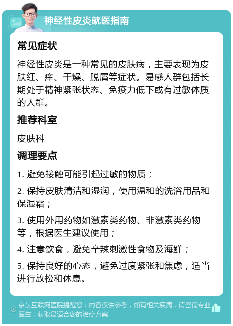 神经性皮炎就医指南 常见症状 神经性皮炎是一种常见的皮肤病，主要表现为皮肤红、痒、干燥、脱屑等症状。易感人群包括长期处于精神紧张状态、免疫力低下或有过敏体质的人群。 推荐科室 皮肤科 调理要点 1. 避免接触可能引起过敏的物质； 2. 保持皮肤清洁和湿润，使用温和的洗浴用品和保湿霜； 3. 使用外用药物如激素类药物、非激素类药物等，根据医生建议使用； 4. 注意饮食，避免辛辣刺激性食物及海鲜； 5. 保持良好的心态，避免过度紧张和焦虑，适当进行放松和休息。