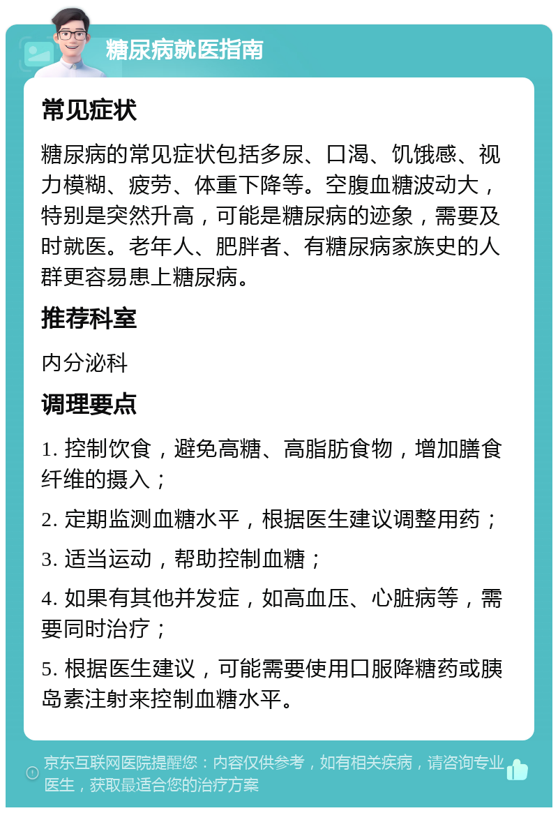 糖尿病就医指南 常见症状 糖尿病的常见症状包括多尿、口渴、饥饿感、视力模糊、疲劳、体重下降等。空腹血糖波动大，特别是突然升高，可能是糖尿病的迹象，需要及时就医。老年人、肥胖者、有糖尿病家族史的人群更容易患上糖尿病。 推荐科室 内分泌科 调理要点 1. 控制饮食，避免高糖、高脂肪食物，增加膳食纤维的摄入； 2. 定期监测血糖水平，根据医生建议调整用药； 3. 适当运动，帮助控制血糖； 4. 如果有其他并发症，如高血压、心脏病等，需要同时治疗； 5. 根据医生建议，可能需要使用口服降糖药或胰岛素注射来控制血糖水平。