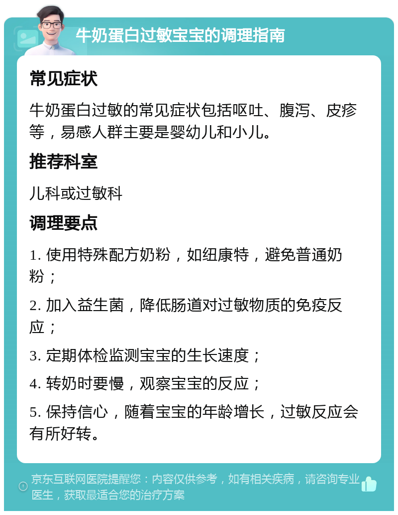 牛奶蛋白过敏宝宝的调理指南 常见症状 牛奶蛋白过敏的常见症状包括呕吐、腹泻、皮疹等，易感人群主要是婴幼儿和小儿。 推荐科室 儿科或过敏科 调理要点 1. 使用特殊配方奶粉，如纽康特，避免普通奶粉； 2. 加入益生菌，降低肠道对过敏物质的免疫反应； 3. 定期体检监测宝宝的生长速度； 4. 转奶时要慢，观察宝宝的反应； 5. 保持信心，随着宝宝的年龄增长，过敏反应会有所好转。