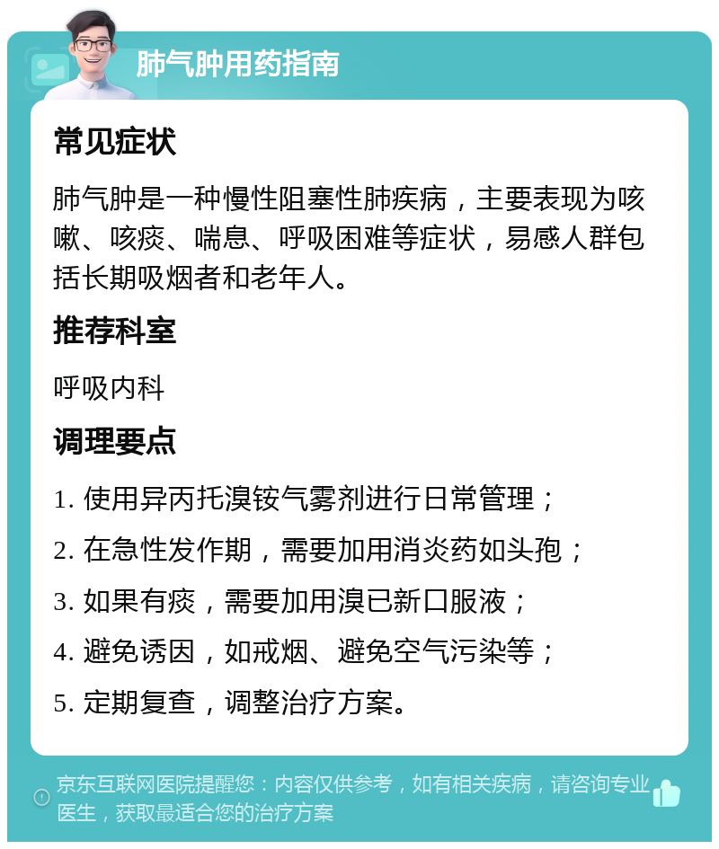 肺气肿用药指南 常见症状 肺气肿是一种慢性阻塞性肺疾病，主要表现为咳嗽、咳痰、喘息、呼吸困难等症状，易感人群包括长期吸烟者和老年人。 推荐科室 呼吸内科 调理要点 1. 使用异丙托溴铵气雾剂进行日常管理； 2. 在急性发作期，需要加用消炎药如头孢； 3. 如果有痰，需要加用溴已新口服液； 4. 避免诱因，如戒烟、避免空气污染等； 5. 定期复查，调整治疗方案。