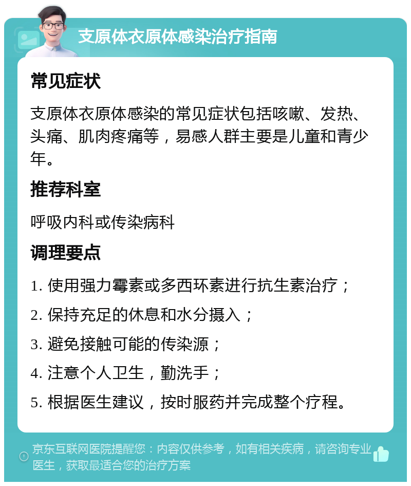 支原体衣原体感染治疗指南 常见症状 支原体衣原体感染的常见症状包括咳嗽、发热、头痛、肌肉疼痛等，易感人群主要是儿童和青少年。 推荐科室 呼吸内科或传染病科 调理要点 1. 使用强力霉素或多西环素进行抗生素治疗； 2. 保持充足的休息和水分摄入； 3. 避免接触可能的传染源； 4. 注意个人卫生，勤洗手； 5. 根据医生建议，按时服药并完成整个疗程。