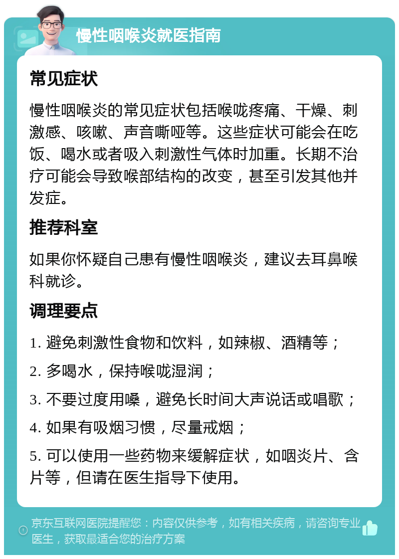 慢性咽喉炎就医指南 常见症状 慢性咽喉炎的常见症状包括喉咙疼痛、干燥、刺激感、咳嗽、声音嘶哑等。这些症状可能会在吃饭、喝水或者吸入刺激性气体时加重。长期不治疗可能会导致喉部结构的改变，甚至引发其他并发症。 推荐科室 如果你怀疑自己患有慢性咽喉炎，建议去耳鼻喉科就诊。 调理要点 1. 避免刺激性食物和饮料，如辣椒、酒精等； 2. 多喝水，保持喉咙湿润； 3. 不要过度用嗓，避免长时间大声说话或唱歌； 4. 如果有吸烟习惯，尽量戒烟； 5. 可以使用一些药物来缓解症状，如咽炎片、含片等，但请在医生指导下使用。