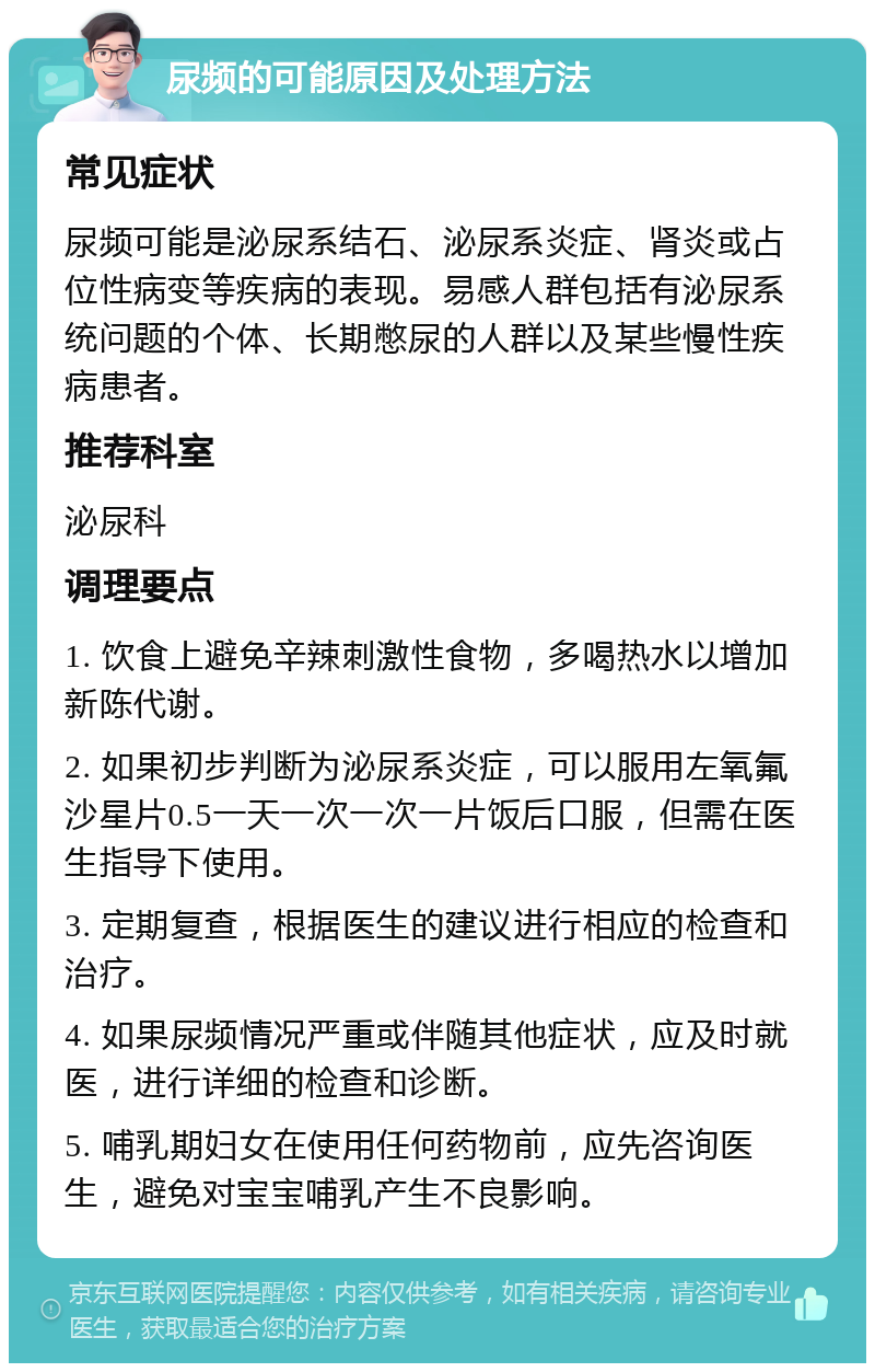 尿频的可能原因及处理方法 常见症状 尿频可能是泌尿系结石、泌尿系炎症、肾炎或占位性病变等疾病的表现。易感人群包括有泌尿系统问题的个体、长期憋尿的人群以及某些慢性疾病患者。 推荐科室 泌尿科 调理要点 1. 饮食上避免辛辣刺激性食物，多喝热水以增加新陈代谢。 2. 如果初步判断为泌尿系炎症，可以服用左氧氟沙星片0.5一天一次一次一片饭后口服，但需在医生指导下使用。 3. 定期复查，根据医生的建议进行相应的检查和治疗。 4. 如果尿频情况严重或伴随其他症状，应及时就医，进行详细的检查和诊断。 5. 哺乳期妇女在使用任何药物前，应先咨询医生，避免对宝宝哺乳产生不良影响。