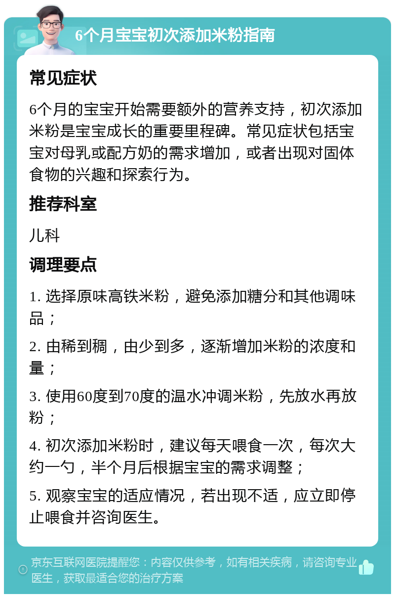 6个月宝宝初次添加米粉指南 常见症状 6个月的宝宝开始需要额外的营养支持，初次添加米粉是宝宝成长的重要里程碑。常见症状包括宝宝对母乳或配方奶的需求增加，或者出现对固体食物的兴趣和探索行为。 推荐科室 儿科 调理要点 1. 选择原味高铁米粉，避免添加糖分和其他调味品； 2. 由稀到稠，由少到多，逐渐增加米粉的浓度和量； 3. 使用60度到70度的温水冲调米粉，先放水再放粉； 4. 初次添加米粉时，建议每天喂食一次，每次大约一勺，半个月后根据宝宝的需求调整； 5. 观察宝宝的适应情况，若出现不适，应立即停止喂食并咨询医生。