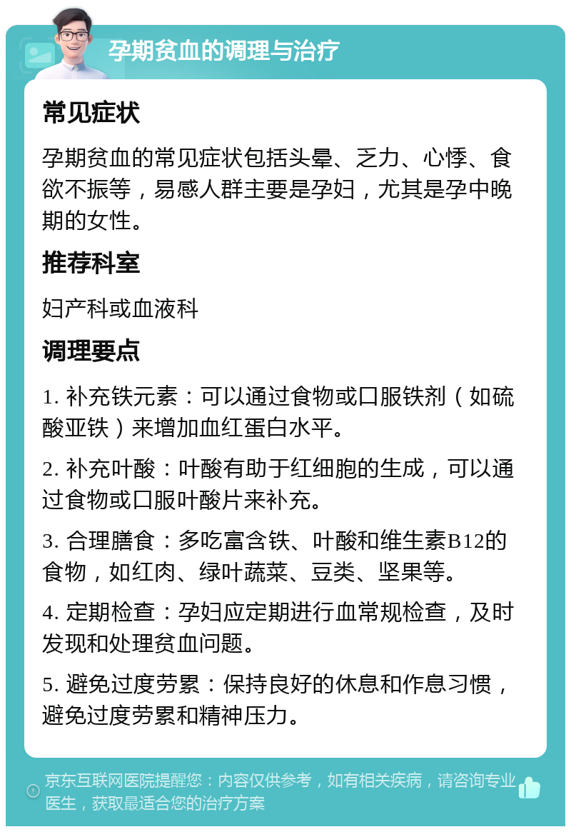 孕期贫血的调理与治疗 常见症状 孕期贫血的常见症状包括头晕、乏力、心悸、食欲不振等，易感人群主要是孕妇，尤其是孕中晚期的女性。 推荐科室 妇产科或血液科 调理要点 1. 补充铁元素：可以通过食物或口服铁剂（如硫酸亚铁）来增加血红蛋白水平。 2. 补充叶酸：叶酸有助于红细胞的生成，可以通过食物或口服叶酸片来补充。 3. 合理膳食：多吃富含铁、叶酸和维生素B12的食物，如红肉、绿叶蔬菜、豆类、坚果等。 4. 定期检查：孕妇应定期进行血常规检查，及时发现和处理贫血问题。 5. 避免过度劳累：保持良好的休息和作息习惯，避免过度劳累和精神压力。