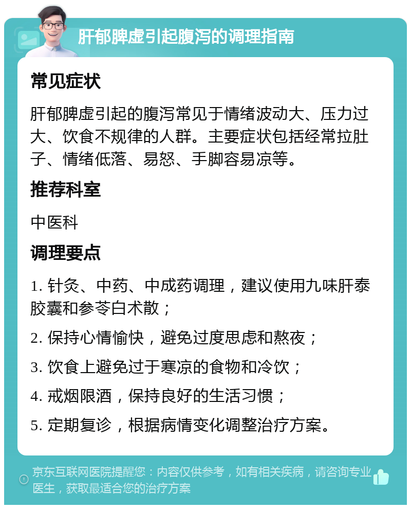 肝郁脾虚引起腹泻的调理指南 常见症状 肝郁脾虚引起的腹泻常见于情绪波动大、压力过大、饮食不规律的人群。主要症状包括经常拉肚子、情绪低落、易怒、手脚容易凉等。 推荐科室 中医科 调理要点 1. 针灸、中药、中成药调理，建议使用九味肝泰胶囊和参苓白术散； 2. 保持心情愉快，避免过度思虑和熬夜； 3. 饮食上避免过于寒凉的食物和冷饮； 4. 戒烟限酒，保持良好的生活习惯； 5. 定期复诊，根据病情变化调整治疗方案。