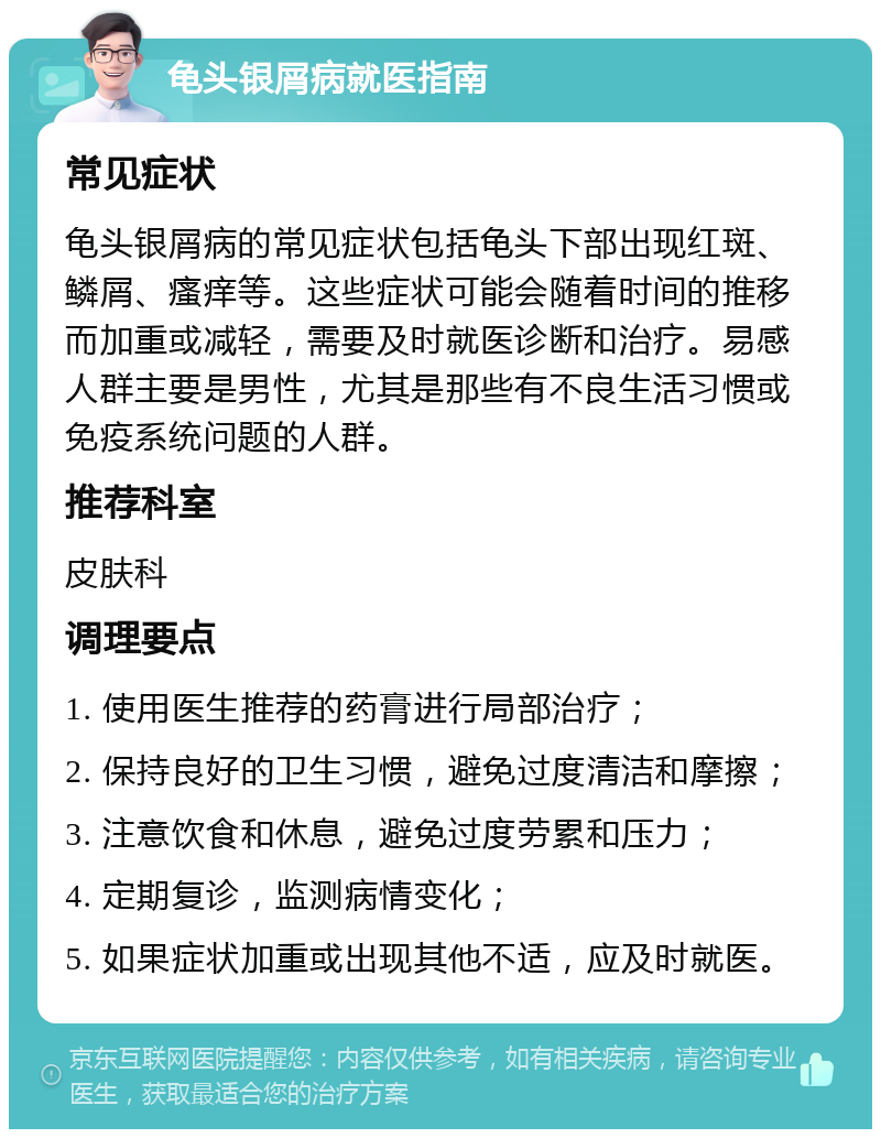 龟头银屑病就医指南 常见症状 龟头银屑病的常见症状包括龟头下部出现红斑、鳞屑、瘙痒等。这些症状可能会随着时间的推移而加重或减轻，需要及时就医诊断和治疗。易感人群主要是男性，尤其是那些有不良生活习惯或免疫系统问题的人群。 推荐科室 皮肤科 调理要点 1. 使用医生推荐的药膏进行局部治疗； 2. 保持良好的卫生习惯，避免过度清洁和摩擦； 3. 注意饮食和休息，避免过度劳累和压力； 4. 定期复诊，监测病情变化； 5. 如果症状加重或出现其他不适，应及时就医。