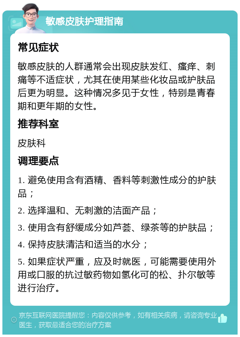 敏感皮肤护理指南 常见症状 敏感皮肤的人群通常会出现皮肤发红、瘙痒、刺痛等不适症状，尤其在使用某些化妆品或护肤品后更为明显。这种情况多见于女性，特别是青春期和更年期的女性。 推荐科室 皮肤科 调理要点 1. 避免使用含有酒精、香料等刺激性成分的护肤品； 2. 选择温和、无刺激的洁面产品； 3. 使用含有舒缓成分如芦荟、绿茶等的护肤品； 4. 保持皮肤清洁和适当的水分； 5. 如果症状严重，应及时就医，可能需要使用外用或口服的抗过敏药物如氢化可的松、扑尔敏等进行治疗。