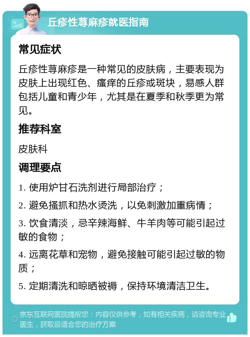 丘疹性荨麻疹就医指南 常见症状 丘疹性荨麻疹是一种常见的皮肤病，主要表现为皮肤上出现红色、瘙痒的丘疹或斑块，易感人群包括儿童和青少年，尤其是在夏季和秋季更为常见。 推荐科室 皮肤科 调理要点 1. 使用炉甘石洗剂进行局部治疗； 2. 避免搔抓和热水烫洗，以免刺激加重病情； 3. 饮食清淡，忌辛辣海鲜、牛羊肉等可能引起过敏的食物； 4. 远离花草和宠物，避免接触可能引起过敏的物质； 5. 定期清洗和晾晒被褥，保持环境清洁卫生。