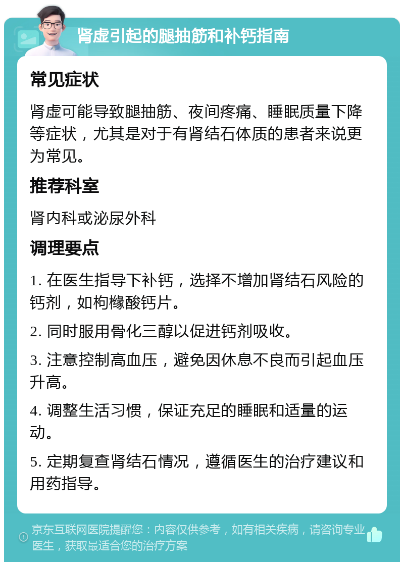 肾虚引起的腿抽筋和补钙指南 常见症状 肾虚可能导致腿抽筋、夜间疼痛、睡眠质量下降等症状，尤其是对于有肾结石体质的患者来说更为常见。 推荐科室 肾内科或泌尿外科 调理要点 1. 在医生指导下补钙，选择不增加肾结石风险的钙剂，如枸橼酸钙片。 2. 同时服用骨化三醇以促进钙剂吸收。 3. 注意控制高血压，避免因休息不良而引起血压升高。 4. 调整生活习惯，保证充足的睡眠和适量的运动。 5. 定期复查肾结石情况，遵循医生的治疗建议和用药指导。