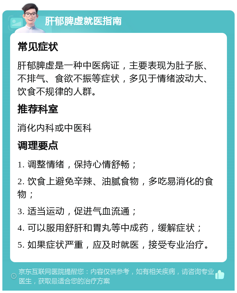 肝郁脾虚就医指南 常见症状 肝郁脾虚是一种中医病证，主要表现为肚子胀、不排气、食欲不振等症状，多见于情绪波动大、饮食不规律的人群。 推荐科室 消化内科或中医科 调理要点 1. 调整情绪，保持心情舒畅； 2. 饮食上避免辛辣、油腻食物，多吃易消化的食物； 3. 适当运动，促进气血流通； 4. 可以服用舒肝和胃丸等中成药，缓解症状； 5. 如果症状严重，应及时就医，接受专业治疗。