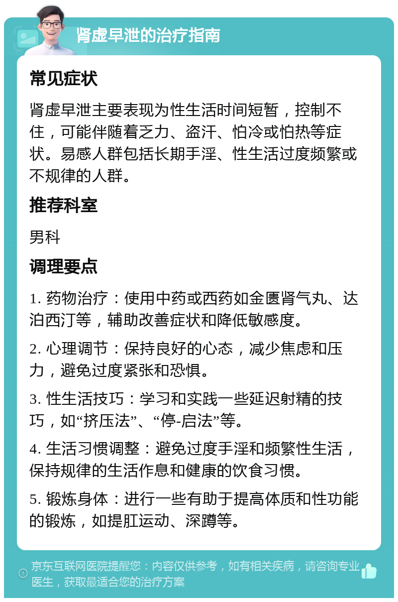 肾虚早泄的治疗指南 常见症状 肾虚早泄主要表现为性生活时间短暂，控制不住，可能伴随着乏力、盗汗、怕冷或怕热等症状。易感人群包括长期手淫、性生活过度频繁或不规律的人群。 推荐科室 男科 调理要点 1. 药物治疗：使用中药或西药如金匮肾气丸、达泊西汀等，辅助改善症状和降低敏感度。 2. 心理调节：保持良好的心态，减少焦虑和压力，避免过度紧张和恐惧。 3. 性生活技巧：学习和实践一些延迟射精的技巧，如“挤压法”、“停-启法”等。 4. 生活习惯调整：避免过度手淫和频繁性生活，保持规律的生活作息和健康的饮食习惯。 5. 锻炼身体：进行一些有助于提高体质和性功能的锻炼，如提肛运动、深蹲等。