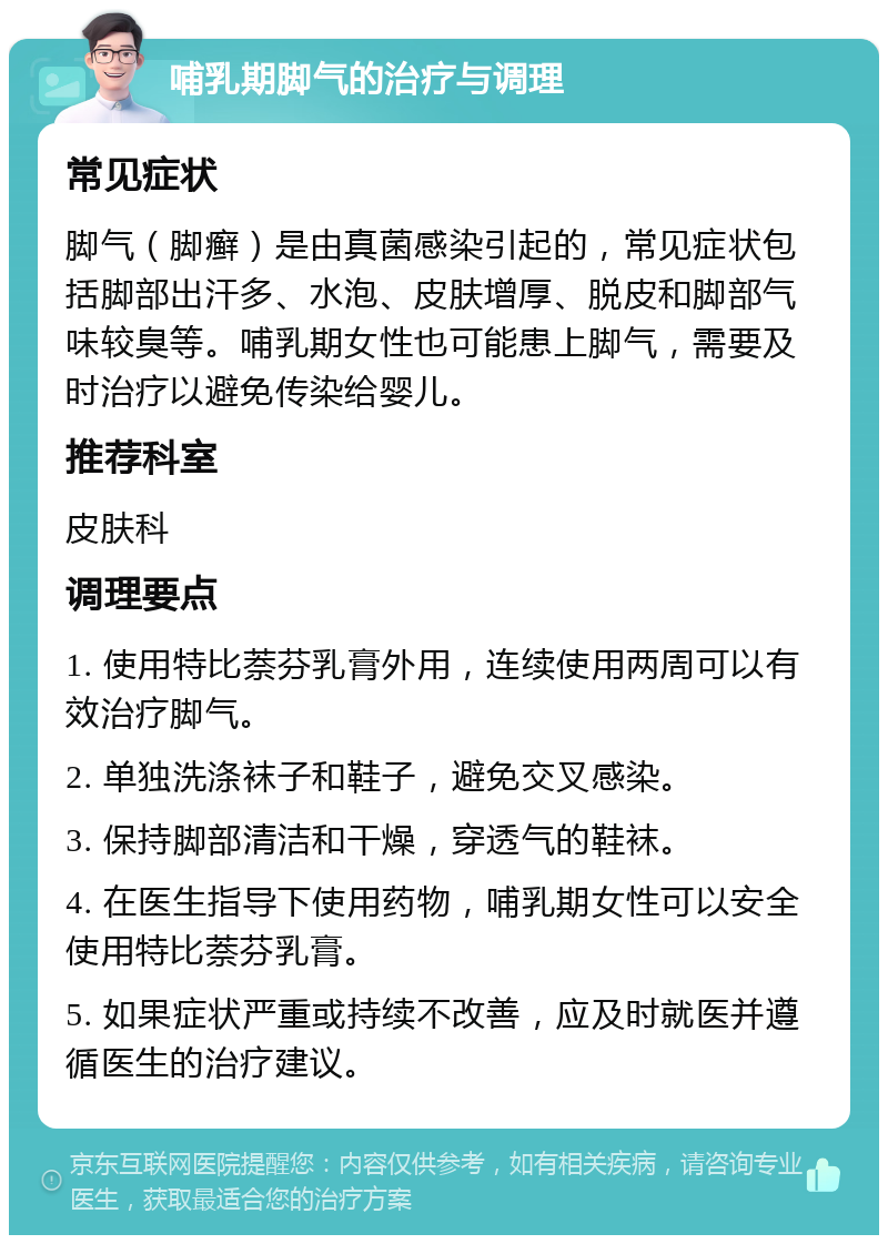 哺乳期脚气的治疗与调理 常见症状 脚气（脚癣）是由真菌感染引起的，常见症状包括脚部出汗多、水泡、皮肤增厚、脱皮和脚部气味较臭等。哺乳期女性也可能患上脚气，需要及时治疗以避免传染给婴儿。 推荐科室 皮肤科 调理要点 1. 使用特比萘芬乳膏外用，连续使用两周可以有效治疗脚气。 2. 单独洗涤袜子和鞋子，避免交叉感染。 3. 保持脚部清洁和干燥，穿透气的鞋袜。 4. 在医生指导下使用药物，哺乳期女性可以安全使用特比萘芬乳膏。 5. 如果症状严重或持续不改善，应及时就医并遵循医生的治疗建议。