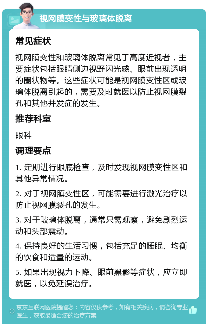 视网膜变性与玻璃体脱离 常见症状 视网膜变性和玻璃体脱离常见于高度近视者，主要症状包括眼睛侧边视野闪光感、眼前出现透明的圈状物等。这些症状可能是视网膜变性区或玻璃体脱离引起的，需要及时就医以防止视网膜裂孔和其他并发症的发生。 推荐科室 眼科 调理要点 1. 定期进行眼底检查，及时发现视网膜变性区和其他异常情况。 2. 对于视网膜变性区，可能需要进行激光治疗以防止视网膜裂孔的发生。 3. 对于玻璃体脱离，通常只需观察，避免剧烈运动和头部震动。 4. 保持良好的生活习惯，包括充足的睡眠、均衡的饮食和适量的运动。 5. 如果出现视力下降、眼前黑影等症状，应立即就医，以免延误治疗。